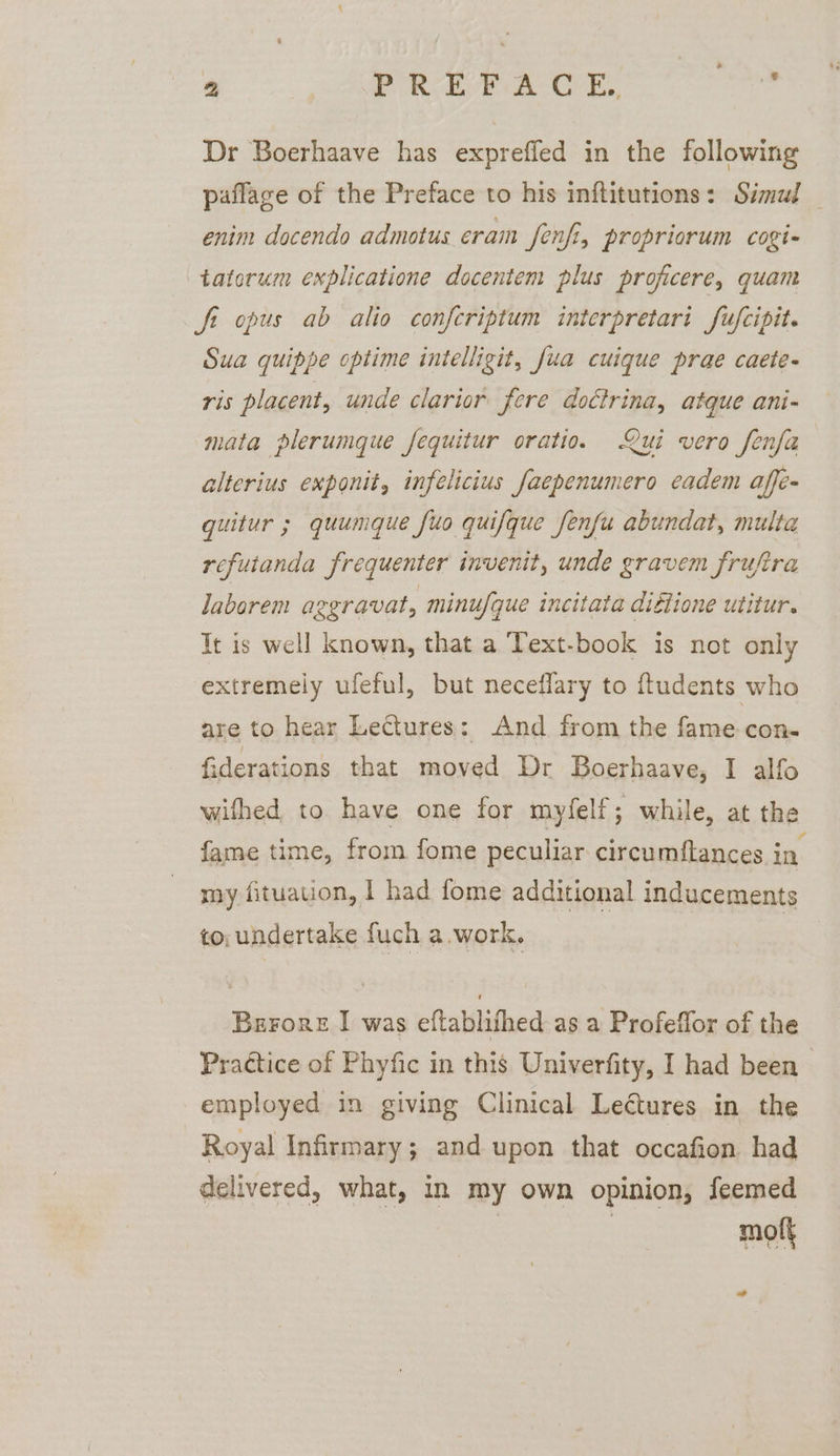 Dr Boerhaave has expreffed in the following paflage of the Preface to his inftitutions: Simul _ enim docendo admotus cram fenfi, propriorum cogi- taterum explicatione docentem plus proficere, quam St opus ab alio confcriptum interpretari fufcipit. Sua quippe optime intelligit, fua cuique prae caete- ris placent, unde clarior fere doctrina, atque ani- mata plerumque fequitur oratio. Qui vero fenfa alterius exponit, infelicius faepenumero eadem affe- guitur ; quumque fuo quifque fenfu abundat, multa refutanda frequenter invenit, unde gravem frujira laborem azgravat, minufque incitata digtione utitur. It is well known, that a Text-book is not only extremely ufeful, but neceflary to ftudents who are to hear Lectures: And from the fame con- fiderations that moved Dr Boerhaave, I alfo wifhed to have one for myfelf; while, at the fame time, from fome peculiar circumftances in my fituation, | had fome additional inducements to, undertake fuch a.work. | Berore I was eftablifhed as a Profeflor of the Practice of Phyfic in this Univerfity, I had been employed in giving Clinical Lectures in the Royal Infirmary; and upon that occafion had delivered, what, in my own opinion, feemed | | mot ”