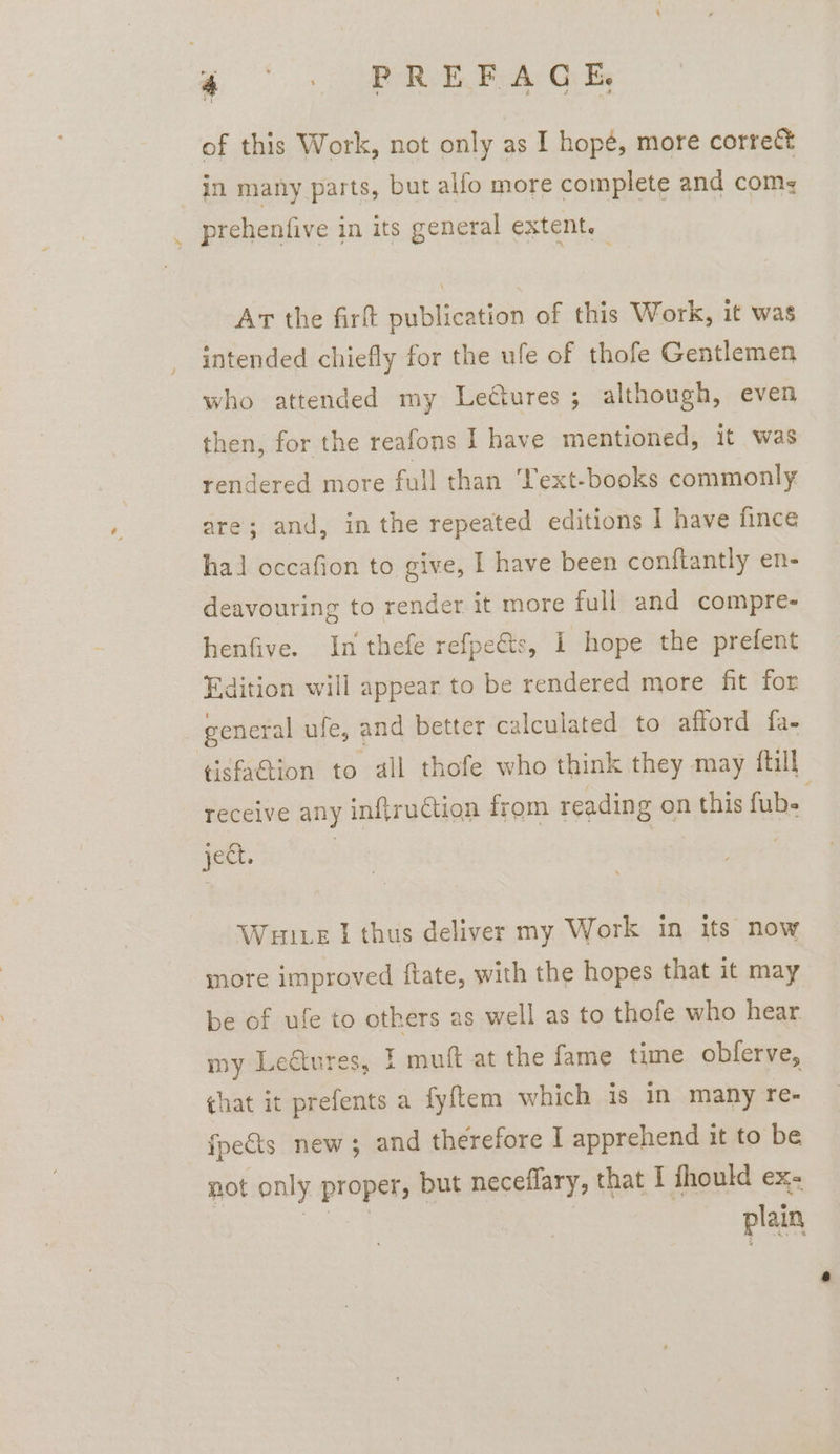 S's MRA, BA Gi of this Work, not only as I hope, more correct in many parts, but allo more complete and com, prehenfive in its general extent. At the firft publication of this Work, it was intended chiefly for the ule of thofe Gentlemen who attended my Letures; although, even then, for the reafons I have mentioned, it was rendered more full than ‘Yext-books commonly. are; and, in the repeated editions I have fince hal occafion to give, I have been conftantly en- deavouring to render it more full and compre- henfive. In thefe refpe€ts, I hope the prefent Edition will appear to be rendered more fit for general ufe, and better calculated to afford fa- tisfaGtion to all thofe who think they may {till receive any inftruction from reading on this fubs ject. | | | Wulite I thus deliver my Work in its now more improved ftate, with the hopes that it may be of ufe to others as well as to thofe who hear my Leatures, I muft at the fame time obferve, that it prefents a fyftem which is in many re- fpe&amp;ts new; and therefore I apprehend it to be plain