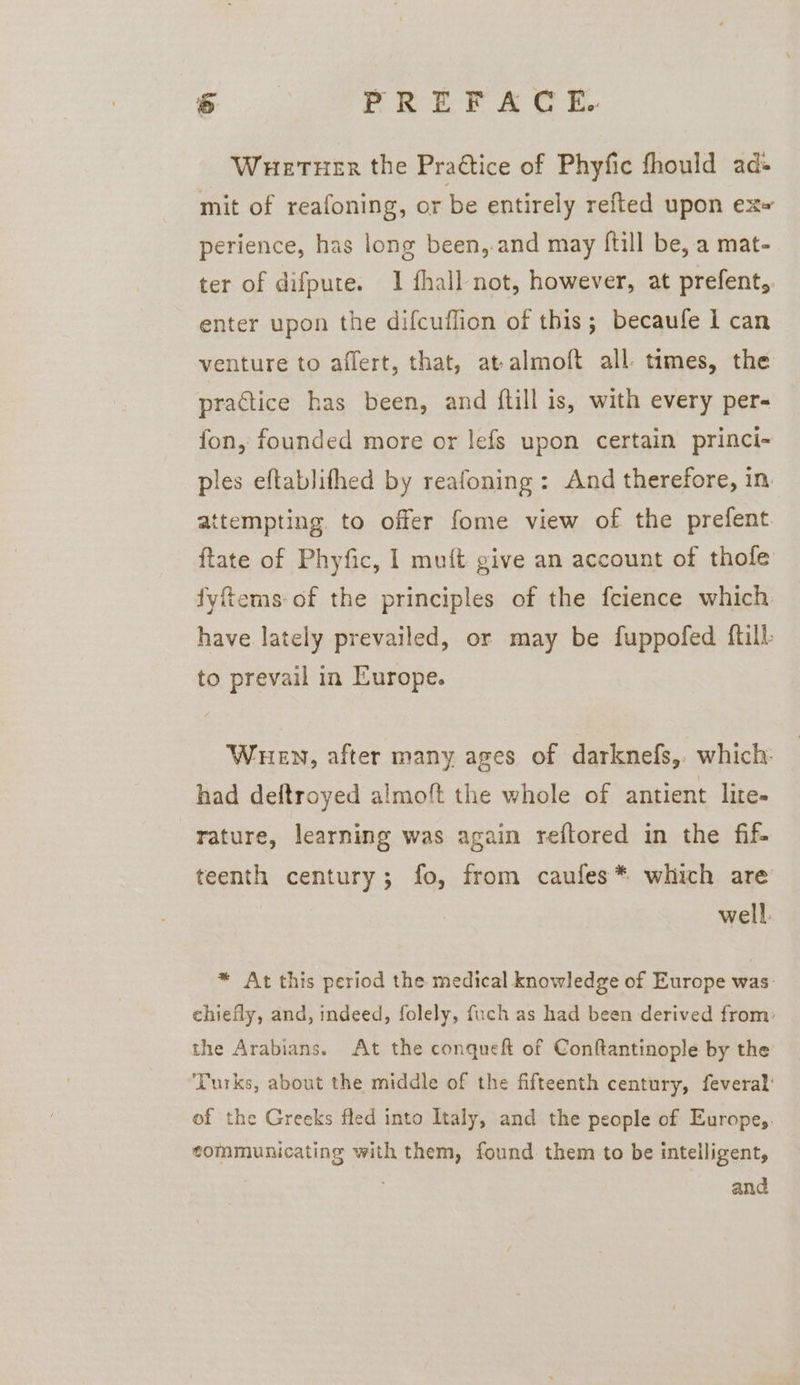 Wuetuer the Praétice of Phyfic fhould ad- mit of reafoning, or be entirely refted upon ex» perience, has long been,.and may ftill be, a mat- ter of difpute. 1 fhall not, however, at prefent, enter upon the difcuflion of this; becaufe I can venture to affert, that, at-almoft all. times, the practice has been, and ftill is, with every per- fon, founded more or lefs upon certain princi- ples eftablifhed by reafoning: And therefore, in attempting. to offer fome view of the prefent ftate of Phyfic, I muft give an account of thofe fyfiems-of the principles of the feience which have lately prevailed, or may be fuppofed {till to prevail in Europe. Wen, after many ages of darknefs,. which: had deftroyed almoft the whole of antient lite- rature, learning was again reftored in the fif- teenth century; fo, from caufes* which are well. * At this period the medical knowledge of Europe was. chiefly, and, indeed, folely, fuch as had been derived from: the Arabians. At the conqueft of Conftantinople by the Turks, about the middle of the fifteenth century, feveral: of the Greeks fled into Italy, and the people of Europe,. communicating with them, found them to be intelligent, and