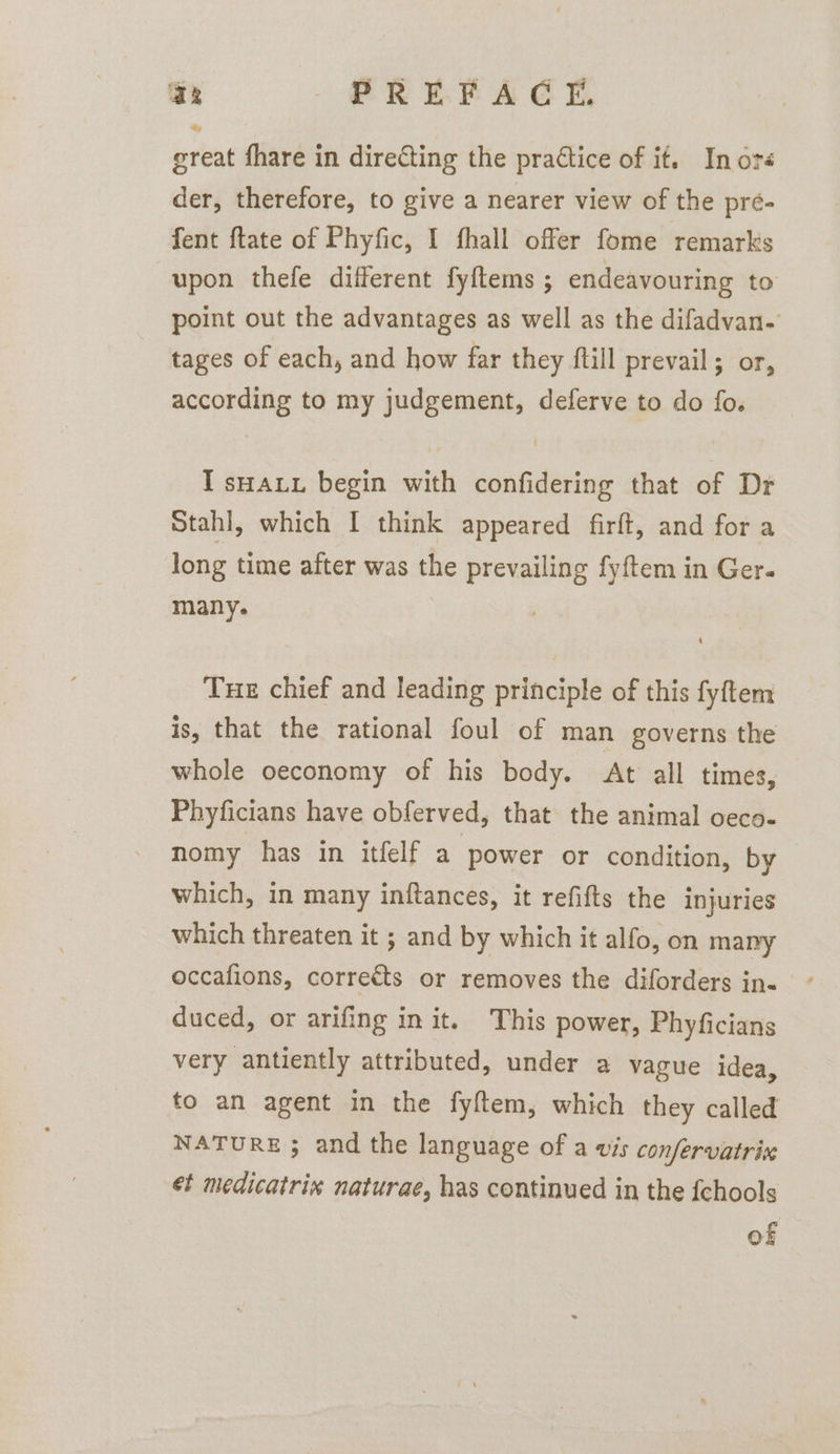 aR - PREBAEE, great fhare in directing the practice of it. In ora der, therefore, to give a nearer view of the pré- fent {tate of Phyfic, I fhall offer fome remarks upon thefe different fyftems ; endeavouring to point out the advantages as well as the difadvan- tages of each, and how far they ftill prevail; or, according to my judgement, deferve to do fo. I sHauu begin with confidering that of Dr Stahl, which I think appeared firft, and for a long time after was the prevailing fyftem in Ger. many. Tue chief and leading principle of this fyftem is, that the rational foul of man governs the whole oeconomy of his body. At all times, Phyficians have obferved, that the animal oeco- nomy has in itfelf a power or condition, by which, in many inftances, it refifts the injuries which threaten it ; and by which it alfo, on many occafions, corrects or removes the diforders in- duced, or arifing in it. This power, Phyficians very antiently attributed, under a vague idea, to an agent in the fyftem, which they called NATURE ; and the language of a vis confervatrix ét medicatrix naturae, has continued in the fchools