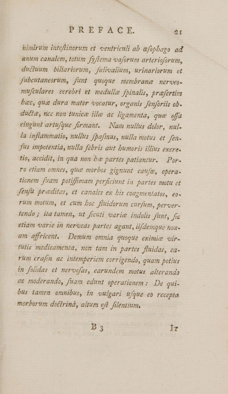 Kimiriin intefinorum et ventriculi ab efophago ad anum canalem, totum fyftema vaforum arterioforum, ductuum biliariorum, falivalium, urinariorum et fubcutaneorum, funt quogue membrane nerveo- mufculares cerebri et medulle fpinalis, prafertin bac, qua dura mater vocatur, orsanis Jenfariis ob- dutta, nec non tunice ille ac ligamenta, que offit cingunt artufgue firmant. Nam nullus dolor, nule la inflammatio, nullus fpafmus, nulla motus et Jet Sus impotentia, nulla febris aut humoris illius excres tio, actidit, in qua non he partes patiantur. Por. ro etiam omnes, quae morbos gignunt caufe, opera- tionem fuam potifimam perficiunt in partes motu et jenfu preditas, et canales ex bis coagmentatos, €0+ rum motum, et cum boc fluidorum curfum, perver- tendo ; itatamen, ut ficuti varie indolis funt, fic etiam varie in nerveas partes agant, ii/demque nox. am affricent. Demum omnia quoque eximie vir tutis medicamenia, non tam in partes fluidas, ea rum crafin ac intemperiem corrigendo, quam potius in folidas et nervofas, earundem motus alterends ac moderando, fuam edunt operationem: De qui- bus tamen omnibus, in vilgari ufque eo recepta morborum dottrind, altum eft filentium, B 3 Ir