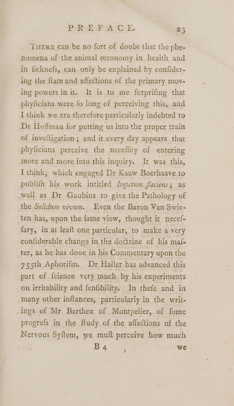 ‘Tuere cam be no fort of doubt that the phe- nomena of the animal ceconomy in health and in ficknefs, can only be explained by confider- ing the ftate and affections of the primary mov- ing powersin it. It is.to me furprifing that phyficians were fo long of perceiving this, and I think we are therefore particularly indebted to Dr Hoffman for putting us into the proper train of inveiltigation; and it every day appears that phyficians perceive the neceflity of entering more and more into this inquiry. It was this, i think; which engaged Dr Kaaw Boerhaave to publifh his work intitled Impetum faciens 3 as well as Dr Gaubius.to give the Pathology of the Solidum vivum. Even the Baron Van Swie- ten has, upon the fame view, thought it. necel= fary, in at leaft one particular, to make avery confiderable change in the doétrine of his mat ter, as he has done in his Commentary upon the 75th Aphorifm. Dr Haller has advanced this part of {clence very much. by his experiments on irritability and fenfibility. In thefe and in many other inftances, particularly in the writ- ings of Mr Barthez of Montpelier, of fome - progrefs in the fludy of the affections of the Nervous Syftem, we muft perceive how much B4 3 we .