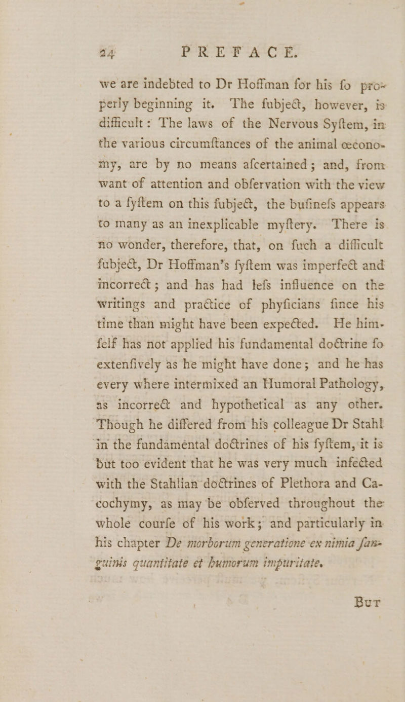 we are indebted to Dr Hoffman for his fo pro perly beginning it. The fubje&amp;, however, is difficult: The laws of the Nervous Syftem, in the various circumftances of the animal cecono- my, are by no means afcertained; and, from want of attention and obfervation with the view to a fyftem on this fubje@, the bufinefs appears to many as an inexplicable myftery. There is no wonder, therefore, that, on fuch a difficult fubject, Dr Hoffman’s fyftem was imperfect and incorrect ; and has had tefs influence on the writings and practice of phyficians fince his time than might have been expeéted. He him- felf has not applied his fundamental do€trine fo extenfively as he might have done; and he has every where intermixed an Humoral Pathology, as incorrect and hypothetical as any other. Though he differed from his colleague Dr Stahf ‘In the fundamental dodtrines of his fyftem, it is but too evident that he was very much infected with the Stahlian do€trines of Plethora and Ca- cochymy, as may be obferved throughout the whole courfe of his work; and particularly in his chapter De morborum generatione ex-nimia fans guinis quantitate et humorum impurilate. Bur