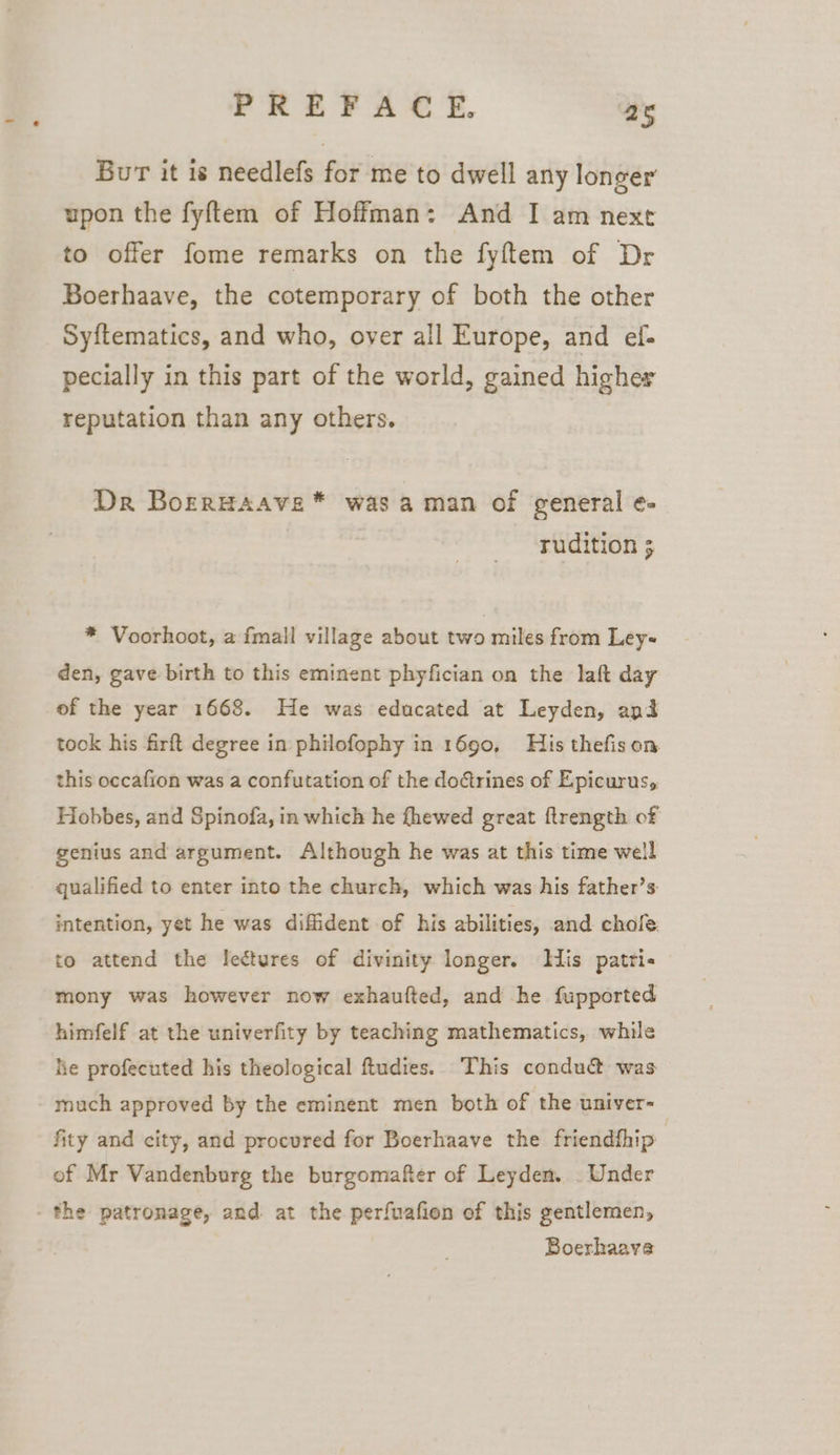 Burr it is needlefs for me to dwell any longer upon the fyftem of Hoffman: And I am next to offer fome remarks on the fyftem of Dr Boerhaave, the cotemporary of both the other Syftematics, and who, over all Europe, and ef- pecially in this part of the world, gained higher reputation than any others. Dr Borrwaave * was aman of general e- rudition 5 * Voorhoot, a fmall village about two miles from Ley- den, gave birth to this eminent phyfician on the laft day of the year 1668. He was educated at Leyden, and took his firft degree in philofophy in 1690, His thefis on this occafion was a confutation of the doftrines of Epicurus, Hobbes, and Spinofa, in which he fhewed great ftrength of genius and argument. Although he was at this time well qualified to enter into the church, which was his father’s intention, yet he was diffident of his abilities, and. chole. to attend the lectures of divinity longer. Mis patti« mony was however now exhaufted, and he fupported himfelf at the univerfity by teaching mathematics, while he profecuted his theological ftudies. This condu&amp; was much approved by the eminent men both of the univer- | fity and city, and procured for Boerhaave the friendthip of Mr Vandenburg the burgomafter of Leyden. . Under - the patronage, and at the perfuafion of this gentlemen, Boerhaave