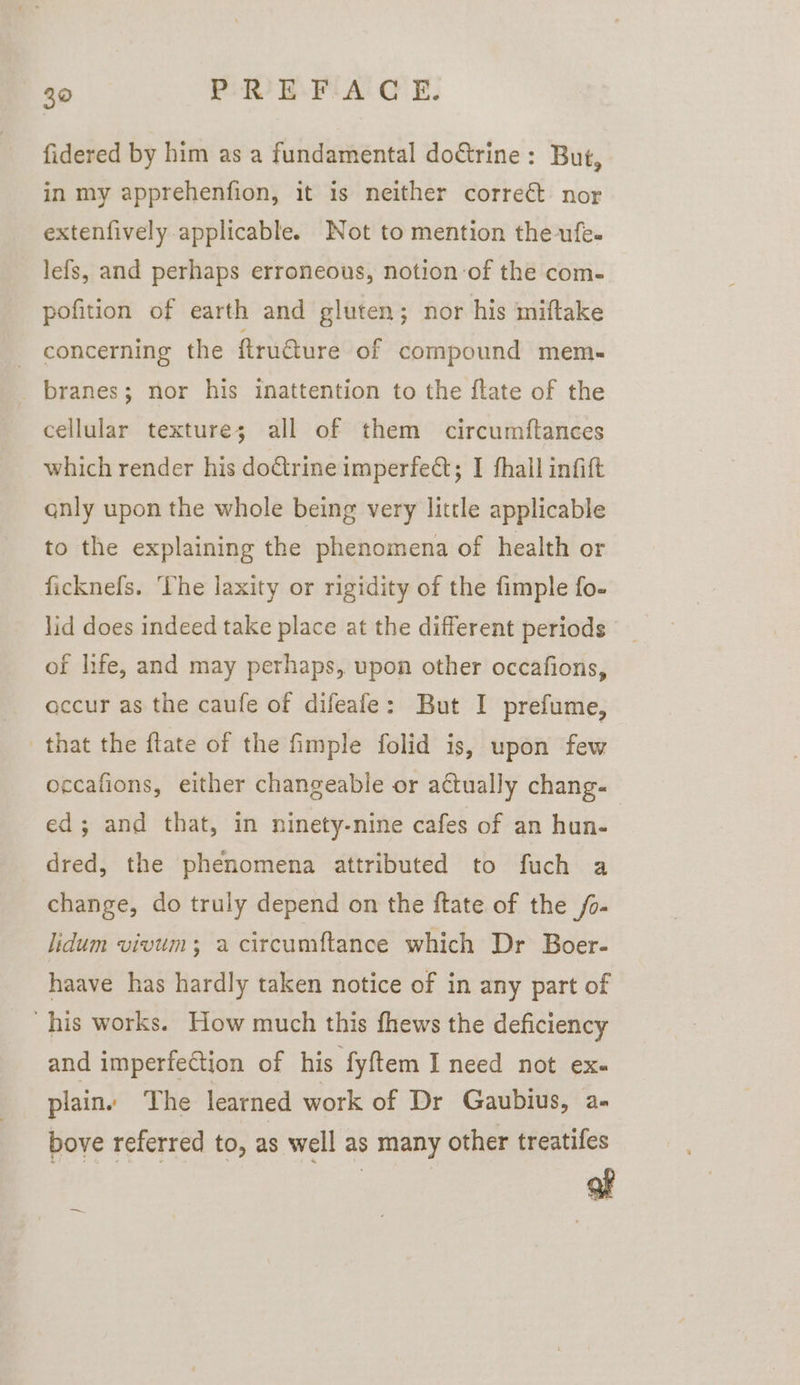 30 PRU E-FIiA: GC E, fidered by him as a fundamental do&amp;rine: But, in my apprehenfion, it 1s neither correct nor extenfively applicable. Not to mention the-ufe. lefs, and perhaps erroneous, notion of the com- pofition of earth and gluten; nor his ‘miftake - concerning the ftru@ure of compound mem- branes; nor his inattention to the ftate of the cellular texture; all of them circumftances which render his doctrine imperfect; I fhall infift qnly upon the whole being very little applicable to the explaining the phenomena of health or ficknefs. ‘The laxity or rigidity of the fimple fo- lid does indeed take place at the different periods of life, and may perhaps, upon other occafions, accur as the caufe of difeafe: But I prefume, that the flate of the fimple folid is, upon few occafions, either changeable or actually chang- ed; and that, in ninety-nine cafes of an hun- dred, the phenomena attributed to fuch a change, do truly depend on the ftate of the /o- lidum vivum; a circumftance which Dr Boer- haave has hardly taken notice of in any part of his works. How much this fhews the deficiency and imperfection of his fyftem I need not exe plain. The learned work of Dr Gaubius, a. bove referred to, as well as many other treatifes af —