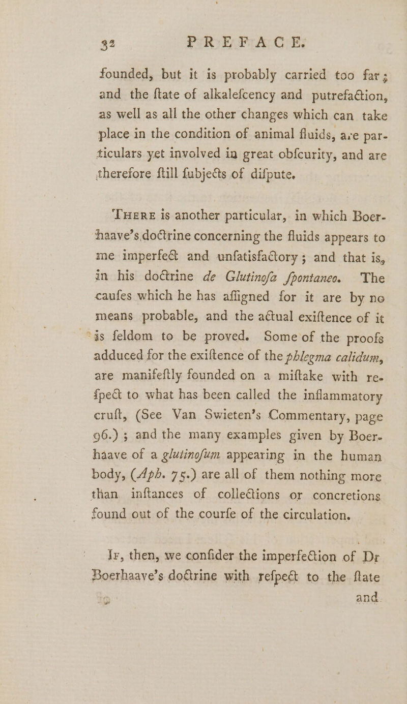 founded, but it is probably carried too far; and the ftate of alkalefcency and putrefaétion, as well as all the other changes which can take place in the condition of animal fluids, ave par- ticulars yet involved ig great obfcurity, and are therefore ftill fubjects of difpute, THERE Is another particular, in which Boer- haave’s doctrine concerning the fluids appears to me imperfe&amp; and unfatisfactory ; and that is, in his doctrine de Glutinofa fpontaneo. The caufes which he has affigned for it are by no means probable, and the actual exiftence of it “ds feldom to be proved. Some of the proofs adduced for the exiltence of the phlegma calidum, are manifeftly founded on a miftake with re. {pect to what has been called the inflammatory cruft, (See Van Swieten’s Commentary, page 96.) ; and the many examples given by Boer- haave of a glutinofum appearing in the human body, (Apd. 75.) are all of them nothing more than inftances of colletions or concretions found out of the courfe of the circulation. Jr, then, we confider the imperfeGtion of Dr Boerhaave’s doftrine with refpect to the ftate and. we