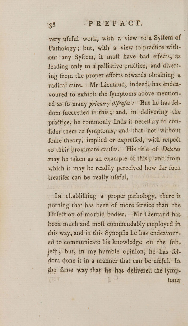 very ufeful work, with a view to a Syftem of Pathology; but, with a view to practice with- out any Syftem, it muft have bad effects, as leading only to a palliative practice, and divert- ing from the proper efforts towards obtaining a radical cure. Mr Lieutaud, indeed, has endea- voured to exhibit the fymptoms above mention- ed as fo many primary difeafes: | But he has fel. dom fucceeded in‘this;\ and, in delivering the practice, he commonly finds it neceflary to con- fider them as fymptoms, and ‘that. not ‘without fome theory, implied or exprefled, with refpect to their proximate caufes. His title of Dolores may be taken as an example of this 5 and from which it may be readily perceived how far fuch treatifes can be really ufeful, - In eftablifhing a proper pathology, there is nothing that has been of more fervice than the Diflection of morbid bodies. -Mr Lieutaud has been much and moft commendably employed in this way, and in this Synopfis he has endeavour. | ed to communicate his knowledge on the fub- ject; but, in my humble opinion, he has fel- dom done it in a manner that can be ufeful. In the fame way that he has delivered the fymp- ) | . toms