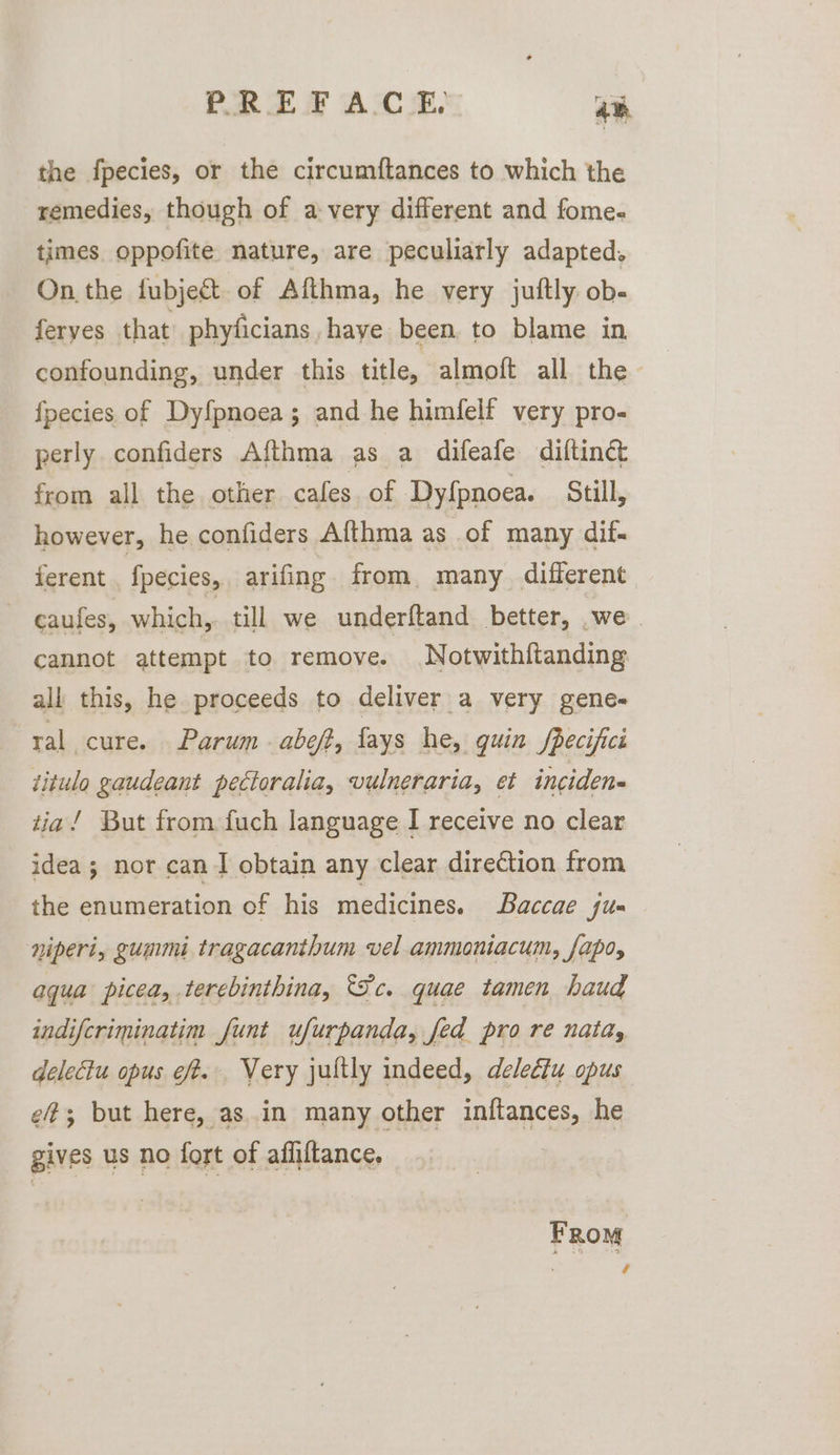 the fpecies, or the circumftances to which the remedies, though of avery different and fome- times oppofite nature, are peculiarly adapted. On the fubject of Afthma, he very juftly ob- feryes that’ phyficians haye been. to blame in confounding, under this title, almoft all the fpecies of Dyfpnoea; and he himfelf very pro- perly confiders Afthma as a difeafe diftinéct from all the other cafes. of Dyfpnoea. Still, however, he confiders Afthma as of many dif- ferent fpecies, arifing from. many different - eaufes, which,. till we underftand better, we. cannot attempt to remove. Notwith{tanding all this, he proceeds to deliver a very gene- ral cure. Parum abeft, fays he, quin fpecifici titulo gaudeant pectoralia, vulneraria, et incidens tia/ But from fuch language I receive no clear idea; nor can I obtain any clear direction from the enumeration of his medicines. Baccae Sus niperi, gummi tragacanthum vel ammoniacum, fapo, aqua picea, terebinthina, Fc. quae tamen haud indifcriminatim funt ufurpanda, fed pro re nata, delectu opus eft. Very jultly indeed, delediu opus ef; but here, asin many other intances, he gives us no fort of affiftance, FRom 4