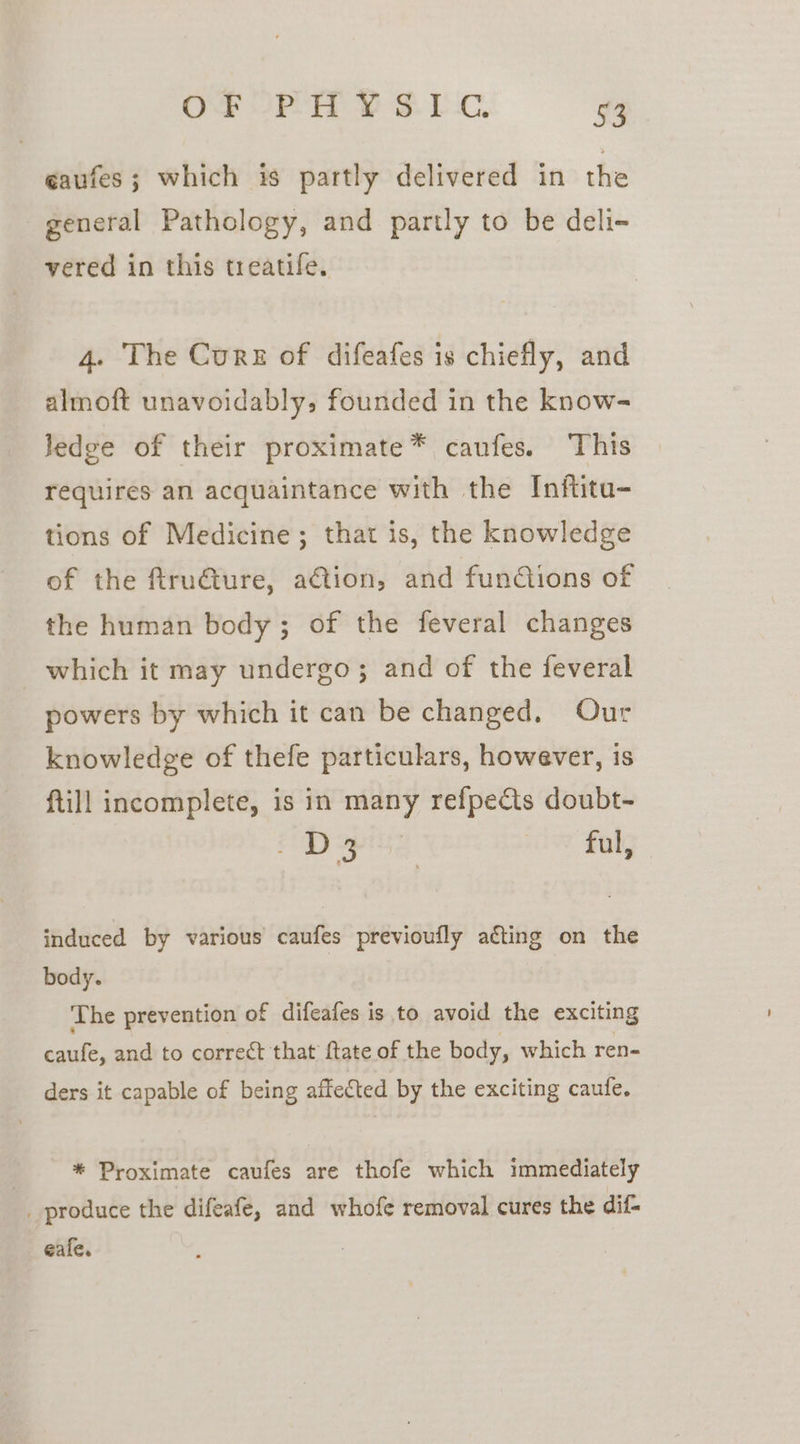 OF OP FE YS Esc. 53 eaufes; which is partly delivered in the general Pathology, and partly to be deli- vered in this treatife. 4. The Curse of difeafes is chiefly, and almoft unavoidably, founded in the know- ledge of their proximate* caufes. This requires an acquaintance with the Inftitu- tions of Medicine; that is, the knowledge of the ftru€ture, a€tion, and fundiions of the human body; of the feveral changes which it may undergo; and of the feveral powers by which it can be changed. Our knowledge of thefe particulars, however, is {till incomplete, is in many refpeéts doubt- pay piss ae? faly induced by various caufes previoufly acting on the body. The prevention of difcafes is to avoid the exciting ude. and to correct that ftate of the body, which ren- ders it capable of being affected by the exciting caufe. * Proximate caufes are thofe which immediately _ produce the difeafe, and whofe removal cures the dif- eafe.