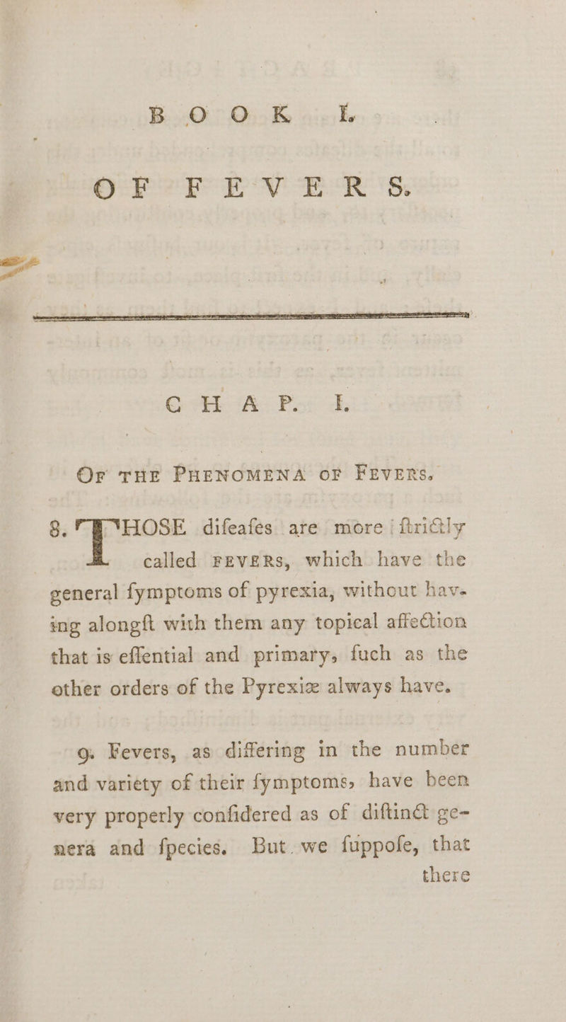 B O O_K I. Or THE PHENOMENA OF FEVERS. 8. HOSE difeafes are more i ftriGly called FEVERS, which have the general fymptoms of pyrexia, without hav- ing alongft with them any topical affection that is effential and primary, fuch as the other orders of the Pyrexiz always have. g. Fevers, as differing in the number and variety of their fymptoms, have been very properly confidered as of diftindt ge- nera and fpecies. But. we fuppofe, that there