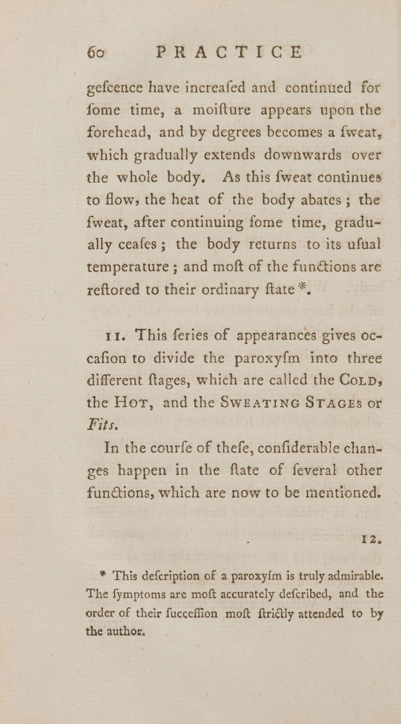 gefcence have increafed and continued for fome time, a moifture appears upon the forehead, and by degrees becomes a {weat, which gradually extends downwards over the whole body. As this fweat continues to flows the heat of the body abates; the {weat, after continuing fome time, gradu- ally ceafes; the body returns to its ufual temperature ; and moft of the funétions are reftored to their ordinary ftate *. 11. This feries of appearances gives oc- cafion to divide the paroxy{m into three different ftages, which are called the CoLps the Hor, and the SwEATING STAGES or Fits. | In the courfe of thefe, confiderable chan- ges happen in the flate of feveral other fundtions, which are now to be mentioned. 12. * This defcription of a paroxy{m is truly admirable. The fymptoms are moft accurately defcribed, and the order of their fucceflion moft ftriftly attended to by the author.