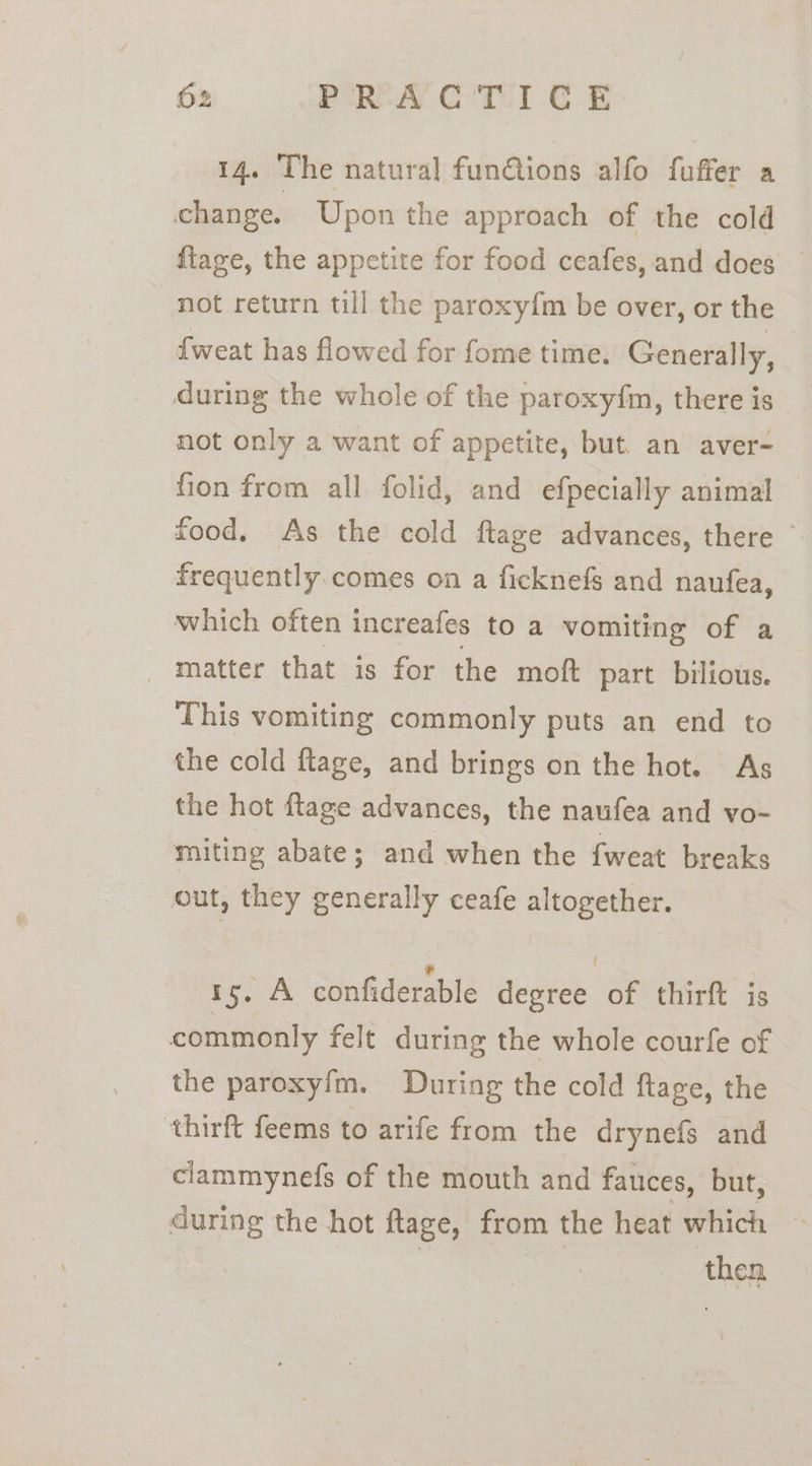 14. The natural funGtions alfo fuffer a change. Upon the approach of the cold ftage, the appetite for food ceafes, and does not return till the paroxyfm be over, or the fweat has flowed for fome time. Generally, during the whole of the paroxyfm, there is not only a want of appetite, but. an aver- fion from all folid, and efpecially animal food. As the cold ftage advances, there frequently.comes on a ficknefs and naufea, which often increafes to a vomiting of a - matter that is for the moft part bilious. This vomiting commonly puts an end to the cold ftage, and brings on the hot. As the hot ftage advances, the naufea and vo- miting abate; and when the fweat breaks out, they generally ceafe altogether. ry. A confiderable degree of thirft is commonly felt during the whole courfe of the paroxyfm. During the cold ftage, the ‘thirft feems to arife from the drynefs and clammynefs of the mouth and fauces, but, during the hot ftage, from the heat which ~ | then