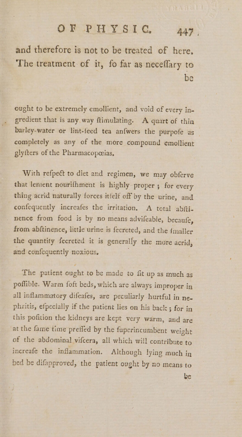 and therefore is not to be treated of here, The treatment. of it, fo far as neceflary to be ought to be extremely emollient, and void of every ins gredient that is any way ftimulating. A quart of thin barley-water or lint-feed tea anfwers the purpofe as _ completely as any of the more compound emollient glyfters of the Pharmacopeeias, With refpeé to diet and regimen, we may obferve that lenient nourifhment is highly proper ; for every thing acrid naturally forces itfelf off by the urine, and confequently increafes the irritation. A total abfti- nence from food is by no means advifeable, becaufe, from abftinence, little urine is fecreted, and the {maller the quantity fecreted it is generally the more acrid, and confequently noxious. The patient ought to be made to fit up as much ag poffible. Warm foft beds, which are always improper in all inflammatory difeafes, are peculiarly hurtful in ne. phritis, efpecially if the patient lies on his back; for in this pofition the kidneys are kept very warm, and are at the fame time preifed by the fuperincumbent weight of the abdominal vifcera, all which will contribute to increafe the inflammation. Although lying much ig bed be difapproved, the patient ought by no means to be