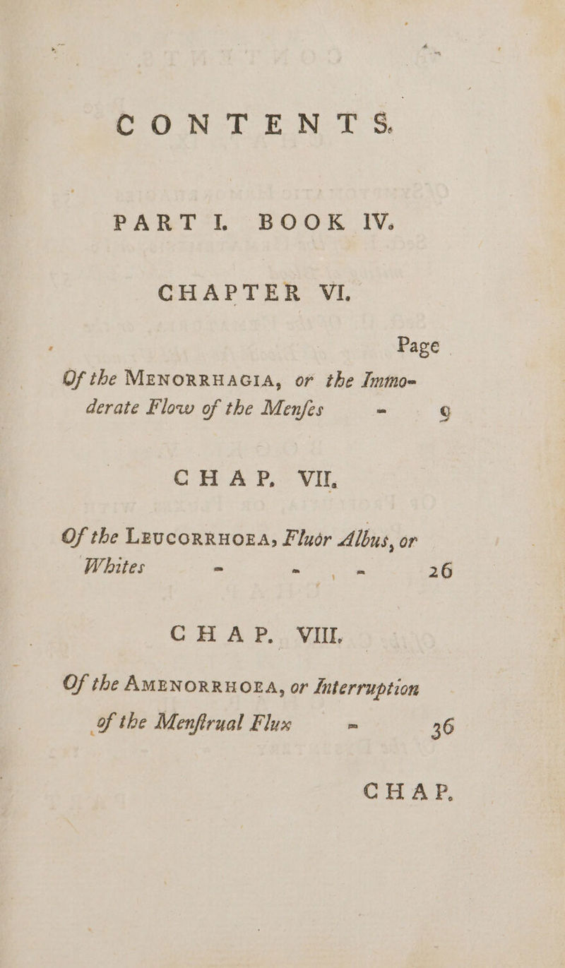 Ce ek ON TS, PART I. BOOK IV. CHAPTER VI. Page Of the MENORRHAGIA, or the Inmo- derate Flow of the Menfes - g CHAP, VII Of the LEUcORRHOEA, Fluor Albus, or Whites &gt; ~ - 26 } CHAP. VIII. Of the AMENORRHOEA, or Jnterruption of the Menftrual Flux - 36 CHAP,