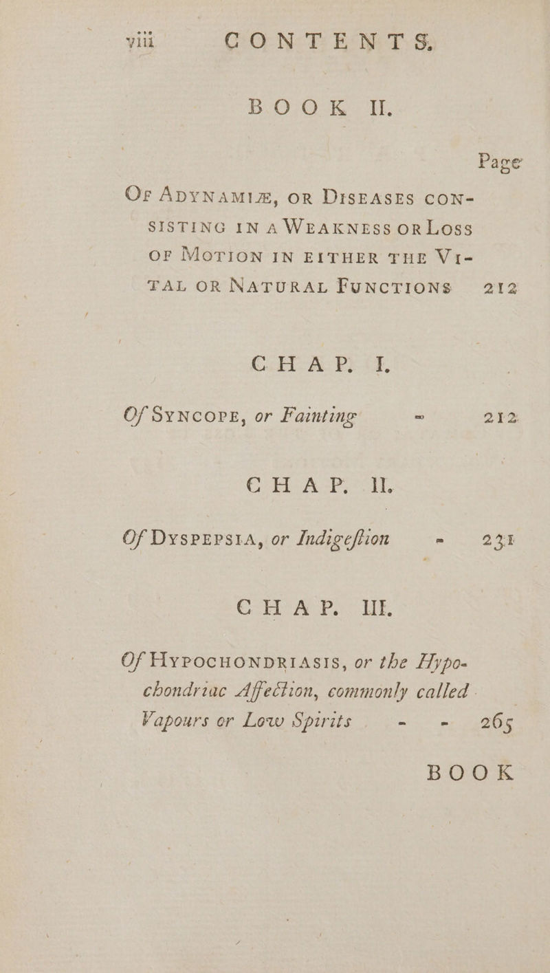 BOOK I. Page Or ADYNAMIA, OR DISEASES CON- SISTING IN A WEAKNESS ORLOSS OF Morion IN EITHER THE Vi- TAL OR NATURAL FUNCTIONS 212 C.HI-A P? cf, Of SYNCOPE, or Fainting ~ 212 Ca APT. Of DyspEpsia, or Indigeftion = tt € HA P. UE. Of Hypocuonpriasis, or the Hypo- chondriac Affection, commonly called . Vapours er Low Spirits - = 265 BOOK