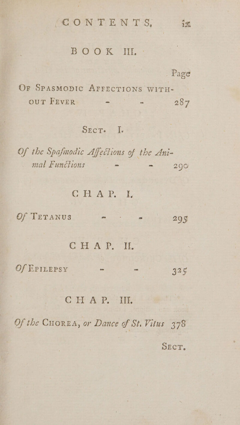 CONTENTS, tz BOOK IIE. - Page Or SpasmMopic AFFECTIONS WITH- OUT FEVER ~ Be ee Sect. Of the Spafmodic Affections ‘ the Ani- mal Funétions ~ ‘. 290 Se 3 Or ee Of TETANUS ae ea 295 Ccbogt Petras, Of EPILEPSY - a 325 Gaten Aes eee a Of the CuoreA, or Dance of St. Vitus 378 SECT,