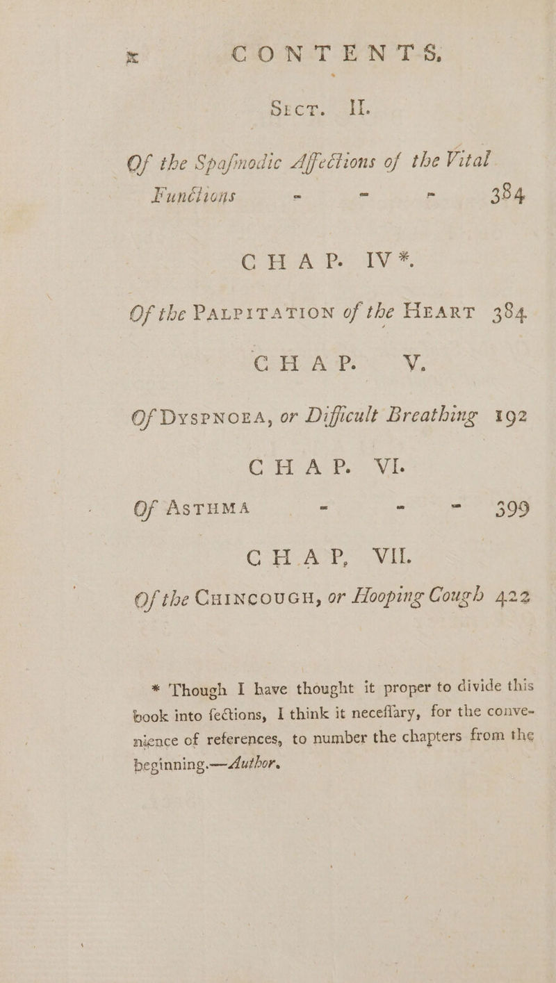 Ss CO NT EN 'T-S, sect. Il. Of the Spafinodic Affections of the Vital Funciions “ - 384 ea Per AV. ™. Of the PALPITATION of the HEART 384 CHAP YV. Of Dyspnoga, or Difficult Breathing 192 CRAP. &gt; Vie Of ASTHMA - - - 399 CR Yee, vo ests Of the CurncouGn, or Hooping Cough 422 * Though I have thought it proper to divide this book into fections, I think it neceflary, for the conve- nience of references, to number the chapters from the beginning.—Author. |