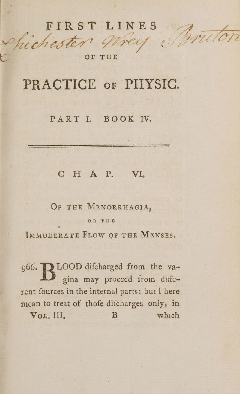 @ FIRST LINES oy WZ bE B72; CSCET 1 6ff Co a Lf BPLLIOT2 G: OF THE PRACTICE or PHYSIC. PART L. “BOOK ‘Wy. Cc H A P. VIL Or THE MENORRHAGIA, ~-OR THE va IMMODERATE FLow OF THE MENSES. 966. Fy LOOD difcharged from the va- gina may proceed from diffe- rent fources in the internal parts: but I here | ‘mean to treat of thofe difcharges only, in Vo, IIL. 6B which