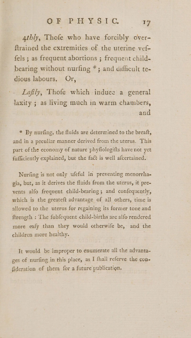 4thly, Thofe who have forcibly over- ftrained the extremities of the uterine vef- fels ; as frequent abortions ; frequent child- bearing without nurfing *; and difficult te- dious labours. Or, Lafily, Thofe which induce a general cami ie ; as living much in warm chambers, and * By nurfing, the fluids are determined to the breaft, and in a peculiar manner derived from the uterus. This part of the economy of nature phyfiologifts have not yet fufficiently explained, but the fact is well afcertained. - Nurfing is not only ufeful in preventing menorrha- gia, but, as it derives the fluids from the uterus, it pre- vents alfo frequent child-bearing ; and confequently, which is the greateft advantage of all others, time is allowed to the uterus for regaining its former tone and ftrength : The fubfequent child-births are alfo rendered more ealfy than they would otherwife be, and the children more healthy. It would be improper to enumerate all the advanta- ges of nurfing in this place, as I fhall referve the con- fideration of them for a future publicatign.