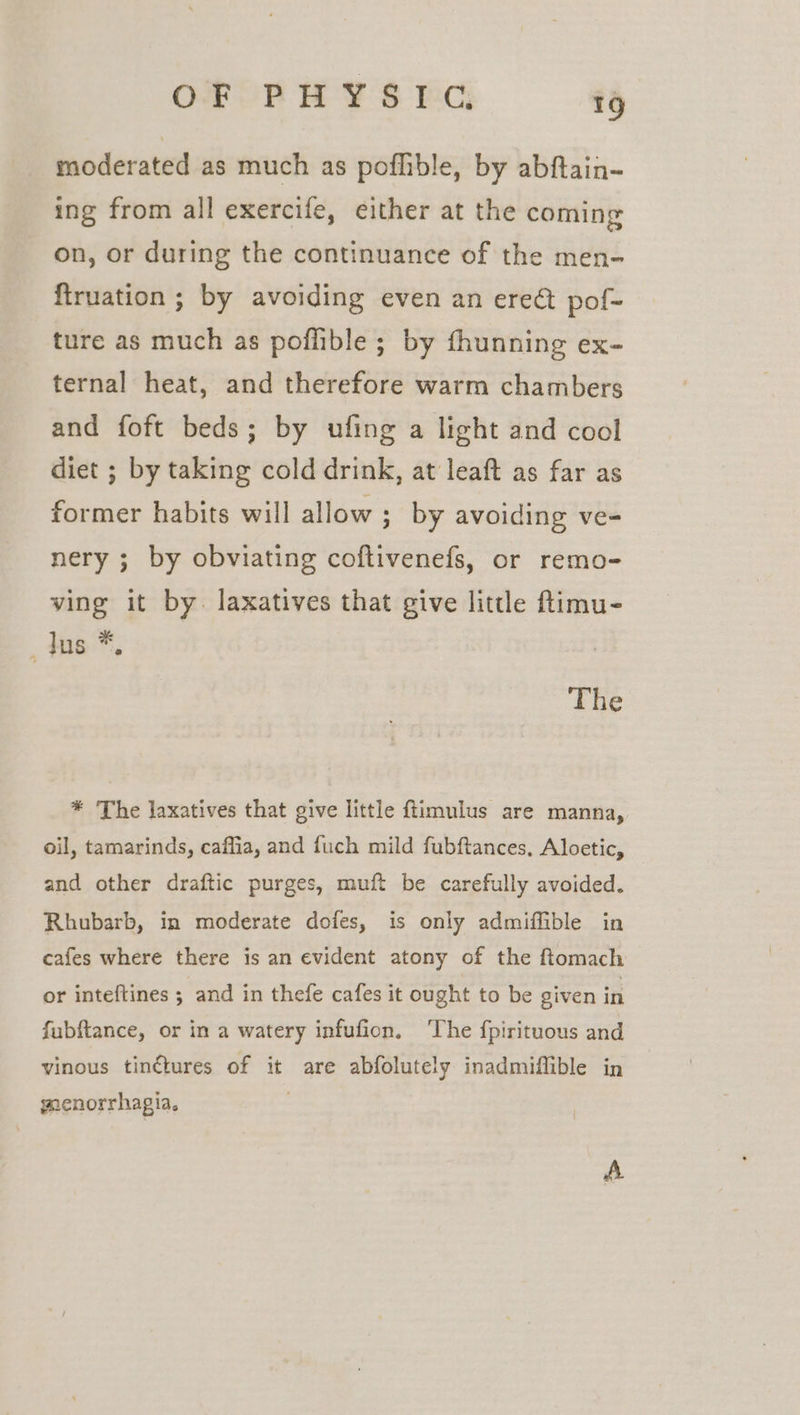 moderated as much as poflible, by abftain-~ ing from all exercife, either at the coming on, or during the continuance of the men- firuation ; by avoiding even an ereé pof- ture as much as poflible ; by fhunning ex- ternal heat, and therefore warm chambers and foft beds; by ufing a light and cool diet ; by taking cold drink, at leaft as far as former habits will allow ; by avoiding ve- nery ; by obviating coftivenefs, or remo- ving it by. laxatives that give little ftimu- _Jns *, The * The laxatives that give little ftimulus are manna, oil, tamarinds, caffia, and fuch mild fubftances, Aloetic, and other draftic purges, muft be carefully avoided. Rhubarb, in moderate dofes, is only admiffible in cafes where there is an evident atony of the ftomach or inteftines ; and in thefe cafes it ought to be given in fubftance, or in a watery infufion, ‘The fpirituous and vinous tinétures of it are abfolutely inadmiffible in wenorrhagia, A