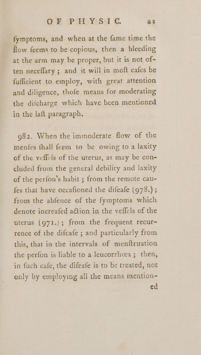 OF oP yaSa €. as fymptoms, and when at the fame time the flow feems to be copious, then a bleeding at the arm may be proper, but it is not of- ten neceflary ; and it will in moft cafes be fufficient to employ, with great attention and diligence, thofe means for moderating the difcharge which have been mentioned. in the laft paragraph. 982. When the immoderate. flow of the menfes fhall feem to be owing to a laxity of the veffels of the uterus, as may be con- cluded from the general debility and laxity of the perfon’s habit ; from the remote cau- fes that have occafioned the difeafe (978.) ; from the abfence of the fymptoms which denote increafed adtion in the veflels of the uterus (971.}; from the frequent recur= rence of the difeafe ; and particularly from this, that in the intervals of menftruation the perfon is liable to a leucorrhoea ; then, in fuch cafe, the difeafe is to be treated, not only by employing all the means mention- ed