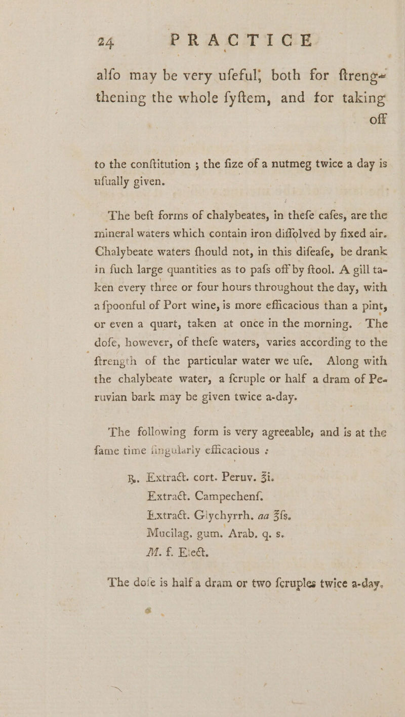 alfo may be very ufeful; both for ftreng~ thening the whole fyftem, and for taking off to the conftitution ; the fize of a nutmeg twice a day is ufually given. ‘The beft forms of chalybeates, in thefe cafes, are the mineral waters which contain iron diffolved by fixed air. Chalybeate waters fhould not, in this difeafe, be drank in fuch large quantities as to pafs off by ftool. A gill ta- ken every three or four hours throughout the day, with — a fpoonful of Port wine, is more efficacious than a pint, or even a quart, taken at once in the morning. The dofe, however, of thefe waters, varies according to the . firength of the particular water we ufe. Along with the chalybeate water, a fcruple or half a dram of Pe- ruvian bark may be given twice a-day. The following form is very agreeable, and is at the fame time ‘ingularly efficacious : RB. Extract. cort. Peruv. 3i. Extract. Campechenf, Extract. Glychyrrh, aa 3fs. Mucilag. gum. Arab, q. S. M. £. Eie&amp;t. The dole is halfa dram or two {cruples twice a-day, a me