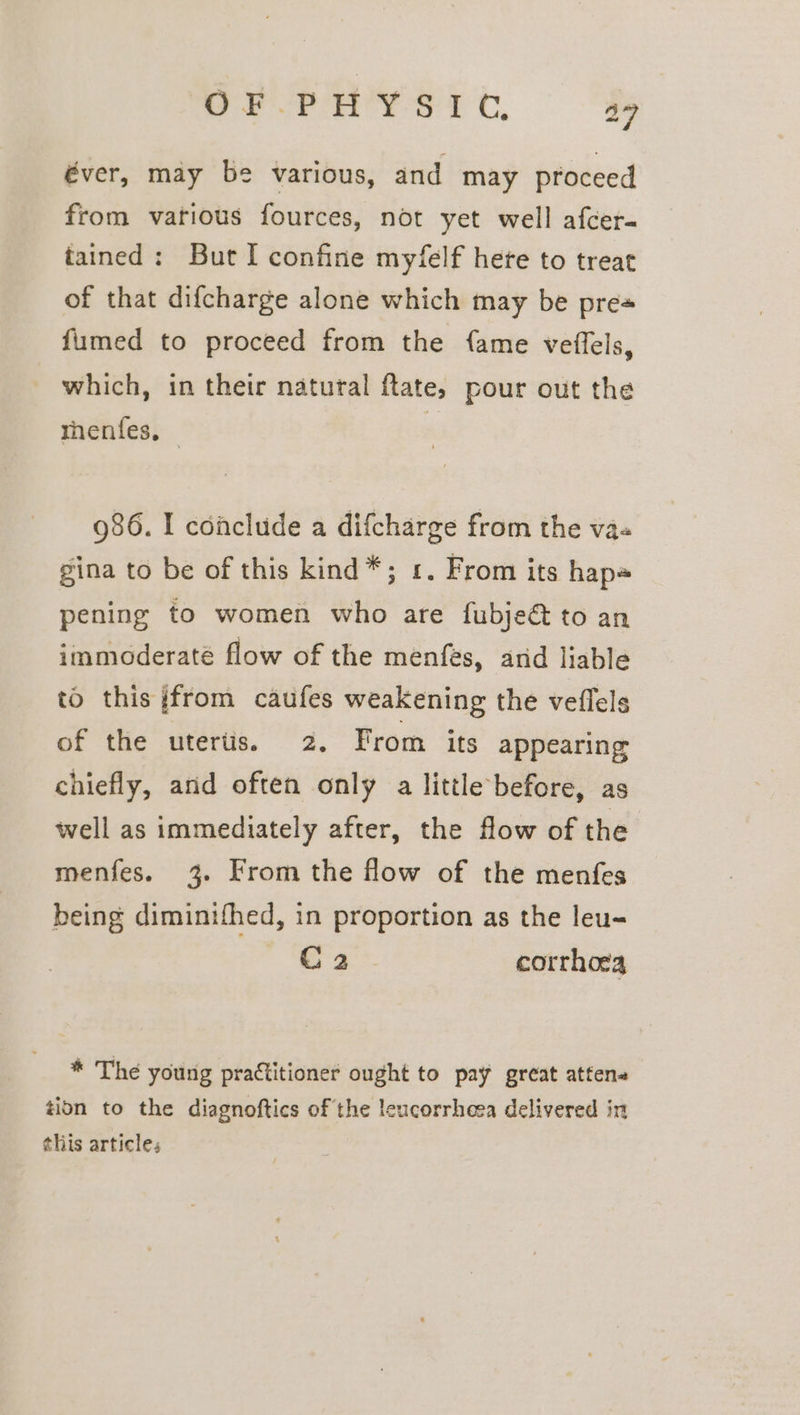 éver, may be various, and may proceed from various fources, not yet well afcer- tained: But I confine myfelf hete to treat of that difcharge alone which may be pres fumed to proceed from the {ame veffels, which, in their natural ftate, pour out the thenfes, © 986. I conclude a difcharge from the va« gina to be of this kind*; 1. From its hap~ pening to women who are fubjeé to an immoderaté flow of the menfes, and liable to this {from caufes weakening the veflels of the uterts. 2. From its appearing: chiefly, and often only a little before, as well as immediately after, the flow of the menfes. 3. From the flow of the menfes being diminifhed, in proportion as the leu- C 2 corrhoca * The young practitioner ought to pay great attene tion to the diagnoftics of the leucorrheea delivered in this articles