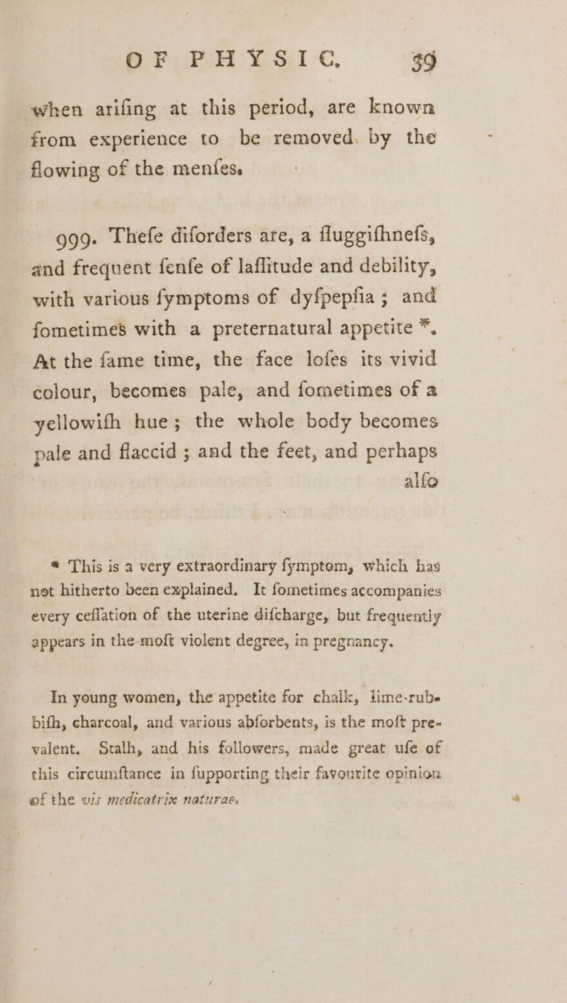 when arifing at this period, are known from experience to be removed. by the flowing of the menfes. 999. Thefe diforders are, a fluggifhnefs, and frequent fenfe of laflitude and debility, with various fymptoms of dyfpepfia; and fometimes with a preternatural appetite *. At the fame time, the face lofes its vivid colour, becomes pale, and fometimes of a yellowifh hue; the whole body becomes pale and flaccid ; and the feet, and perhaps alfo * This is a very extraordinary fymptom, which has not hitherto been explained. It fometimes accompanies every ceflation of the uterine difcharge, but frequently appears in the moft violent degree, in pregnancy. In young women, the appetite for chalk, lime-rub- bifh, charcoal, and various abforbents, is the moft pre- valent. Stalh, and his followers, made great ufe of this circumftance in fupporting their favourite opinion of the wis medicatrin naturae,