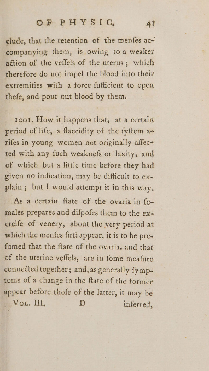 clude, that the retention of the menfes ac- companying them, is owing to a weaker action of the veffels of the uterus; which therefore do not impel the blood into their extremities with a force fufficient to open thefe, and pour out blood by them. 1001. How it happens that, at a certain period of life, a flaccidity of the fyftem a+ rifes in young women not originally affec- ted with any fuch weaknefs or laxity, and of which but a little time before they had given no indication, may be difficult to ex- plain ; but I would attempt it in this way, As a certain ftate of the ovaria in fe- males prepares and difpofes them to the ex- ercife of venery, about the very period at which the menfes firft appear, it is to be pre- fumed that the ftate of the ovaria, and that of the uterine veflels, are in fome meafure connected together; and, as generally fymp- toms of a change in the ftate of the former appear before thofe of the latter, it may be eV OL. III, D inferred,