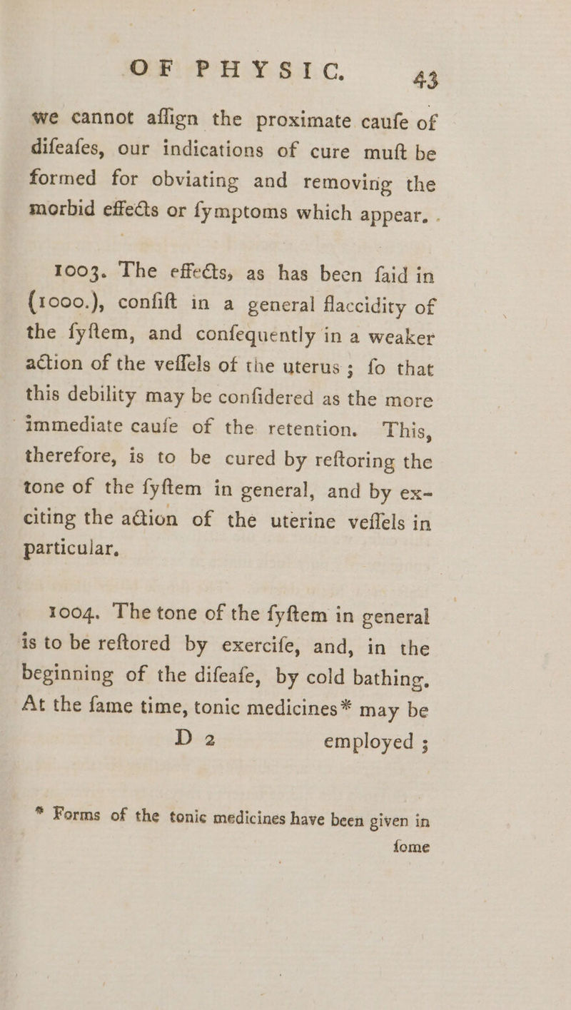 ese: to iae we cannot aflign the proximate caufe of difeafes, our indications of cure mutt be formed for obviating and removing the morbid effects or fymptoms which appear, . 1003. The effeéts, as has been faid in (1000.), confift in a general flaccidity of the fyftem, and confequently in a weaker action of the veffels of the uterus; fo that this debility may be confidered as the more Immediate caufe of the retention. This, therefore, is to be cured by reftoring the tone of the fyftem in general, and by ex- citing the aGion of the uterine veffels in particular, 1004. The tone of the fyftem in general is to be reftored by exercife, and, in the beginning of the difeafe, by cold bathing, At the fame time, tonic medicines* may be D 2 employed ; * Forms of the tonic medicines have been given in fome