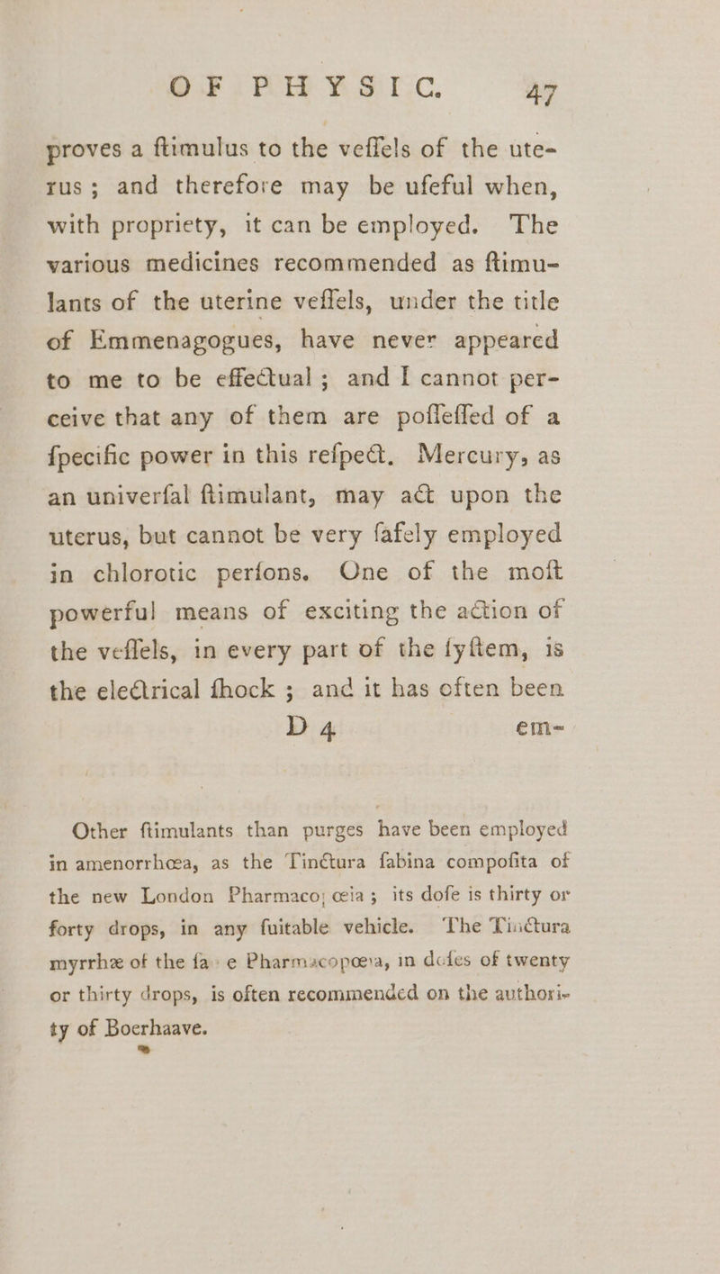 proves a ftimulus to the veffels of the ute- rus; and therefore may be ufeful when, with propriety, it can be employed. The various medicines recommended as ftimu- lants of the uterine veflels, under the title of Emmenagogues, have never appeared to me to be effectual; and [ cannot per- ceive that any of them are poflefled of a fpecific power in this refpe@. Mercury, as an univerfal ftimulant, may act upon the uterus, but cannot be very fafely employed in chlorotic perfons. One of the moit powerful means of exciting the action of the veflels, in every part of the fyftem, 1s the electrical fhock ; and it has often been D 4 | em~ Other ftimulants than purges have been employed in amenorrhea, as the Tinétura fabina compofita of the new London Pharmaco; cia; its dofe is thirty or forty drops, in any fuitable vehicle. ‘The Tinctura myrrhz of the fa e Pharmacopoeia, in doles of twenty or thirty drops, is often recommended on the authori- ty of Boerhaave. ™