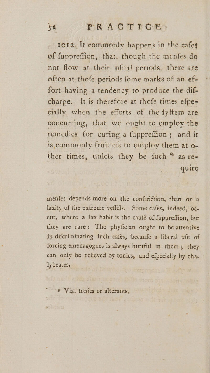 to12. It commonly happens in the cafeg of fuppreffion, that, though the menfes do not flow at their ufual periods, there are often at thofe periods fome marks of an ef- fort having a tendency to produce the dif- charge. It is therefore at thofe times efpe= cially when the efforts of the fyftem are concurring, that we ought to employ the remedies for curing a fuppreflion ; and it is commonly fruitiefs to employ them at o- ther times, unlefs they be fuch * as re- quire menfes depends more on the conftriction, than on a laxity of the extreme veflels. Some cafes, indeed, oc- cur, where a lax habit is the caufe of fupprefiion, but they are rare: The phyfician ought to be attentive in difcriminating fuch cafes, becaufe a liberal ufe of forcing emenagogues is always hurtful in them; they can only be relieved by tonics, and efpecially by cha- lybeates, | * Viz. tonics or alterants,