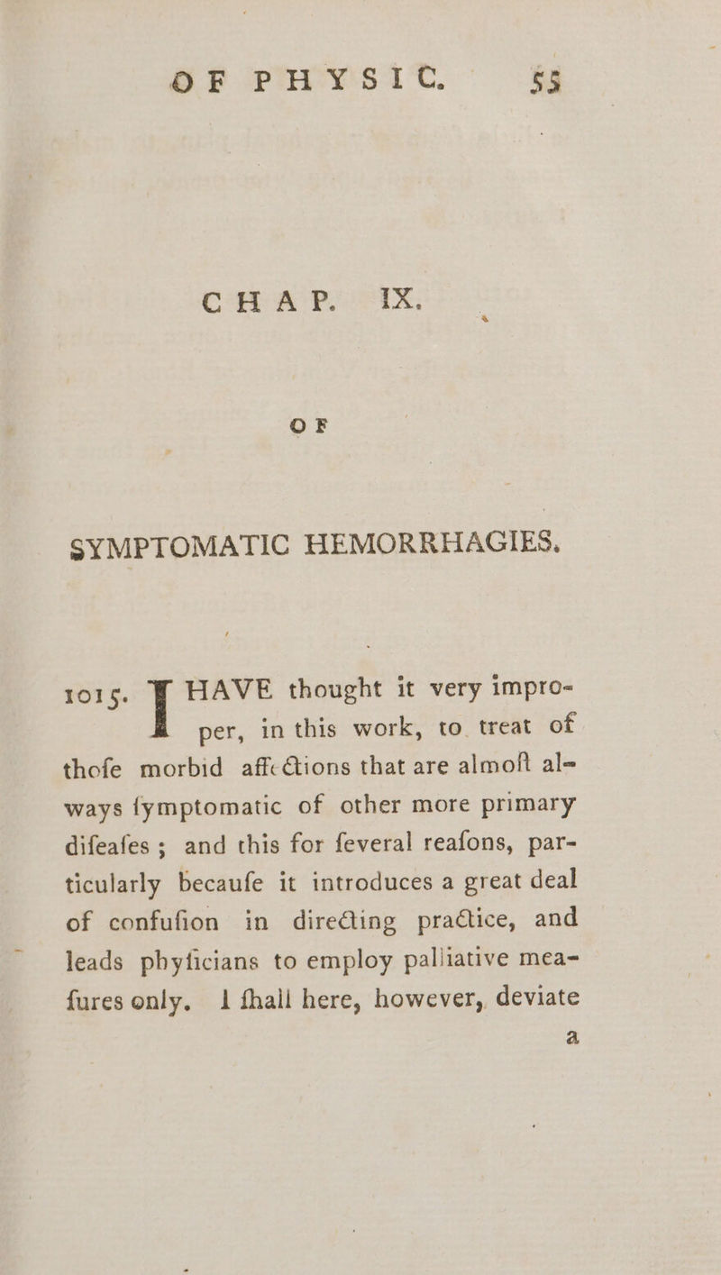 OF PHYSIC. &amp;5 SYMPTOMATIC HEMORRHAGIES., 1015. HAVE thought it very impro- per, in this work, to. treat of thofe morbid aff-ions that are almoft al- ways {ymptomatic of other more primary difeafes ; and this for feveral reafons, par- ticularly becaufe it introduces a great deal of confufion in dire@ting practice, and leads phyficians to employ paliiative mea- fures only. 1 fhall here, however, deviate a