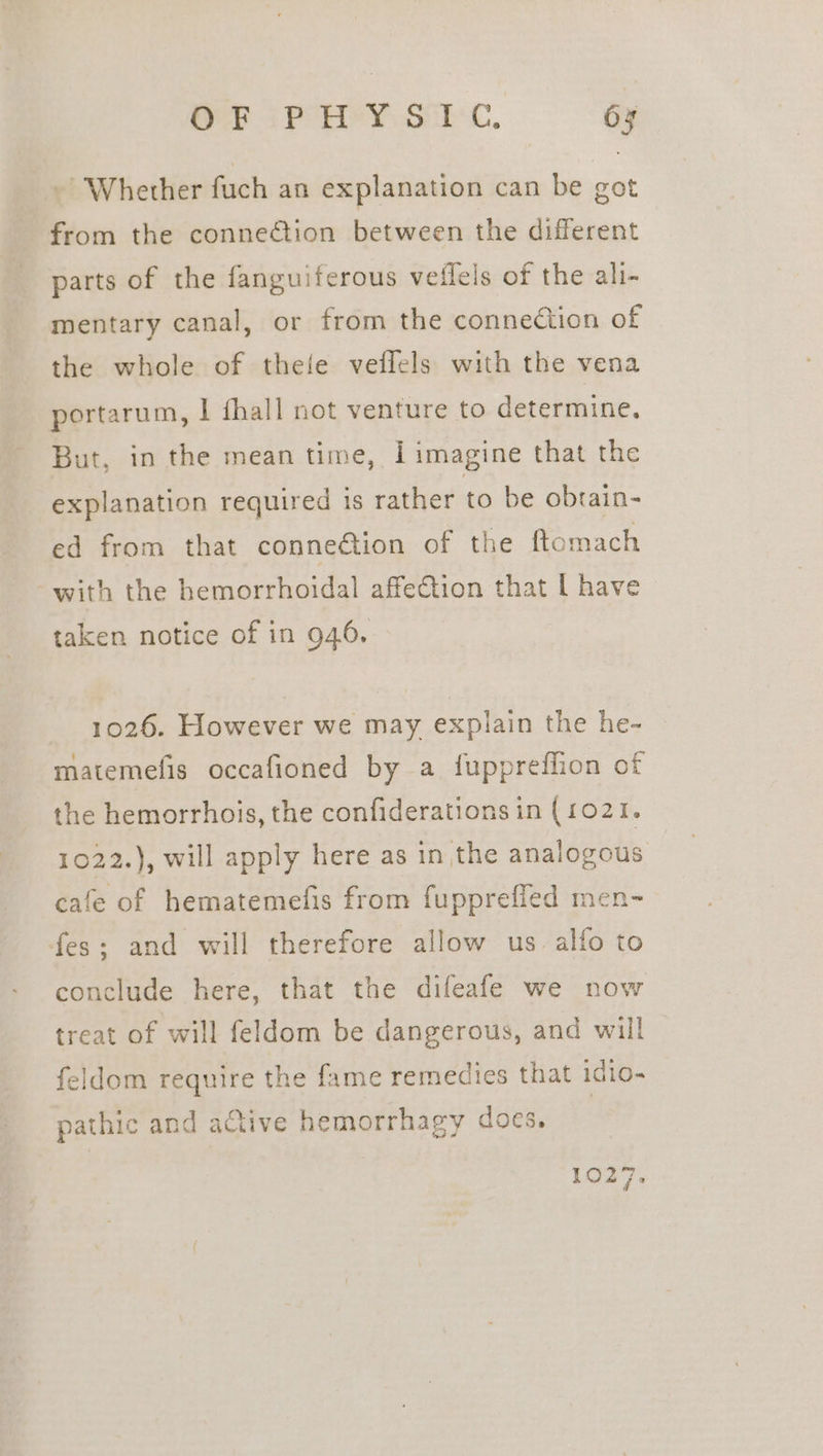 ~ Whether fuch an explanation can be got from the connetion between the different parts of the fanguiferous veflels of the ali- mentary canal, or from the connection of the whole of thefe veffels with the vena portarum, I fhall not venture to determine. But, in the mean time, Iimagine that the explanation required is rather to be obrain- ed from that conne@tion of the ftomach with the hemorrhoidal affection that [ have taken notice of in 946. 1026. However we may explain the he- matemefis occafioned by a fuppreffion of the hemorrhois, the confiderations in (1021. 1022.), will apply here as in the analogous cafe of hematemefis from fupprefied men- fes; and will therefore allow us. alfo to conclude here, that the difeafe we now treat of will feldom be dangerous, and will feldom require the fame remedies that idio- pathic and active hemorrhagy docs. 1027.