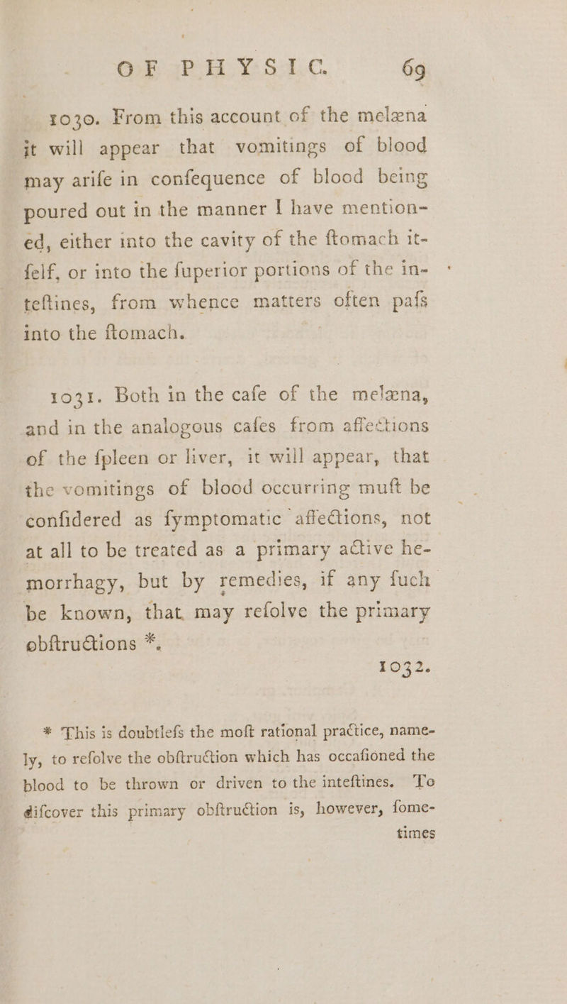 1030. From this account of the melena jt will appear that vomitings of blood may arife in confequence of blood being poured out in the manner I have mention- ed, either into the cavity of the ftomach it- felf, or into the fuperior portions of the in- teftines, from whence matters often pa{s into the fiomach. 1031. Both in the cafe of the melzna, and in the analogous cafes from affections of the fpleen or liver, it will appear, that the vomitings of blood occurring muft be confidered as fymptomatic affections, not at all to be treated as a primary active he- morrhagy, but by remedies, if any fuch be known, that may refolve the deeeis obftructions *. * This is doubtlefs the moft rational practice, name- ly, to refolve the obftruétion which has occafioned the blood to be thrown or driven to the inteftines. To difcover this primary obftruction is, however, fome- times