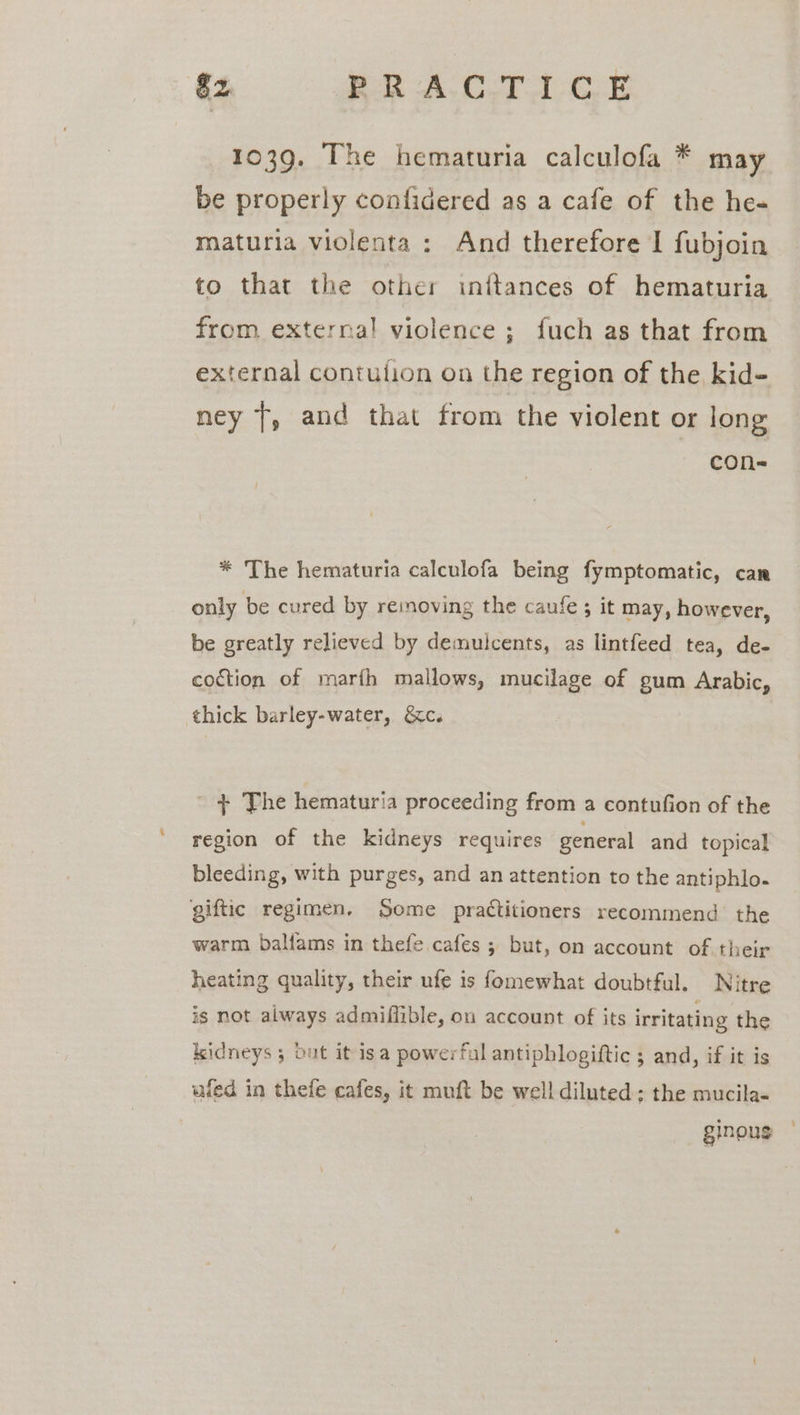 $2 RRA-C.TAGE 1039. The hematuria calculofa * may be properly confidered as a cafe of the he- maturia violenta : And therefore I fubjoin to that the other inftances of hematuria from externa! violence; fuch as that from external contution on the region of the kid- ney 7, and that from the violent or long con- * The hematuria calculofa being fymptomatic, can only be cured by removing the caufe ; it may, however, be greatly relieved by demulcents, as lintfeed tea, de- coction of marfh mallows, mucilage of gum Arabic, thick barley-water, &amp;c. ' + The hematuria proceeding from a contufion of the region of the kidneys requires general and topical bleeding, with purges, and an attention to the antiphlo- giftic regimen. Some practitioners recommend the warm baliams in thefe cafes ; but, on account of their heating quality, their ufe is fomewhat doubtful. Nitre is not always admiflible, on account of its irritating the kidneys 5 out it isa powerful antipblogiftic ; and, if it is ufed in thefe cafes, it muft be well diluted; the mucila- ginous ©