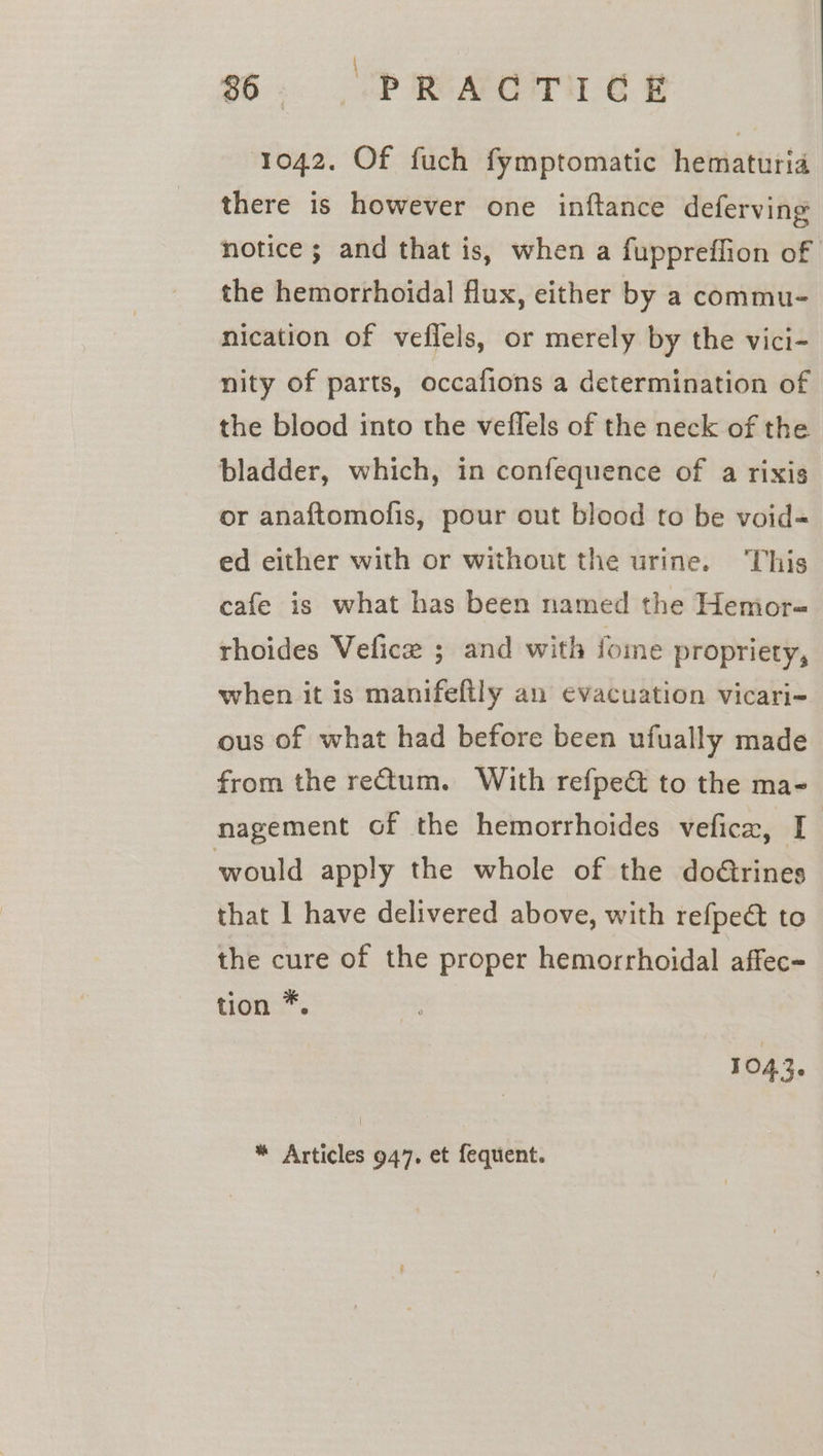 ) 1042. Of fuch fymptomatic hematuria there is however one inftance deferving notice ; and that is, when a fuppreffion of the hemorrhoidal flux, either by a commu- nication of veflels, or merely by the vici- nity of parts, occafions a determination of the blood into the veflels of the neck of the bladder, which, in confequence of a rixis or anaftomofis, pour out blood to be void= ed either with or without the urine. This cafe is what has been named the Hemor-« rhoides Vefice ; and with fome propriety, when it is manifeftly an evacuation vicari- ous of what had before been ufually made from the retum. With refpe&amp; to the ma- nagement of the hemorrhoides vefica, I would apply the whole of the doGrines that I have delivered above, with refpect to the cure of the proper hemorrhoidal affec- tion *. 1043. * Articles 947. et fequent.