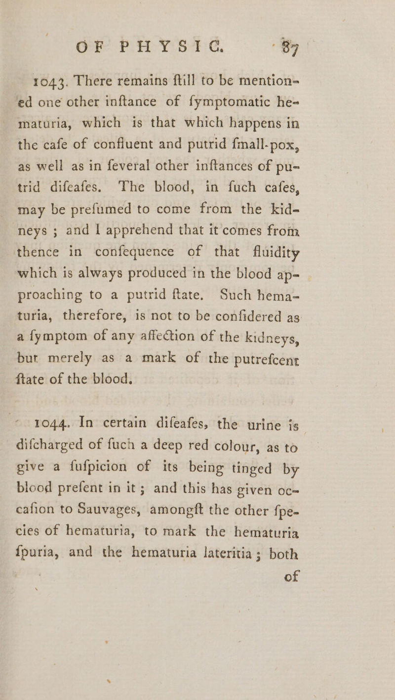 1043. There remains ftill to be mention- ed one other inftance of fymptomatic he- maturia, which is that which happens in the cafe of confluent and putrid fmall-pox, as well as in feveral other inftances of pu- trid difeafes. ‘The blood, in fuch cafes, may be prefumed to come from the kid- neys ; and | apprehend that it comes from thence in confequence of that fluidity which is always produced in the blood ap- proaching to a putrid ftate. Such hema- turia, therefore, is not to be confidered as a fymptom of any affection of the kidneys, but merely as a mark of the putrefcent ftate of the blood. 1044. In certain difeafes, the urine is difcharged of fuch a deep red colour, as to | give a fufpicion of its being tinged by blood prefent in it; and this has given oc cafion to Sauvages, amongft the other {pe- cies of hematuria, to mark the hematuria {puria, and the hematuria lateritia; both of