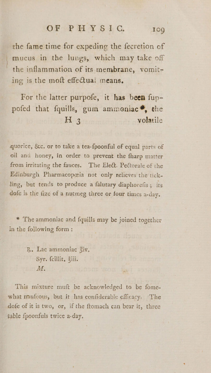 the fame time for expeding the fecretion of mucus in the lungs, which may take off the inflammation of its membrane, vomit- ing is the moft effetuai means, For the latter purpofe, it has been fup- pofed that fquills, gum ammeniac*, the Fi--3 volatile quorice, &amp;c. or to take a tea-fpoonful of equal parts of oil and honey, in order to prevent the fharp matter from irritating the fauces. The Eled. Pectorale of the Edinburgh Pharmacopceia not only relieves the tick- ling, but tends to produce a falutary diaphorefis ; its dofe is the fize of a nutmeg three or four times a-day. * The ammoniac and {quills may be joined together in the following form: R.. Lac ammoniac Ziv. Syr. {cillit. Ziii. M. This mixture muft be acknowledged to be fome- what naufeous, but it has confiderable efficacy. The dofe of it is two, or, if the ftomach can bear it, three table {poonfuls twice a-day.