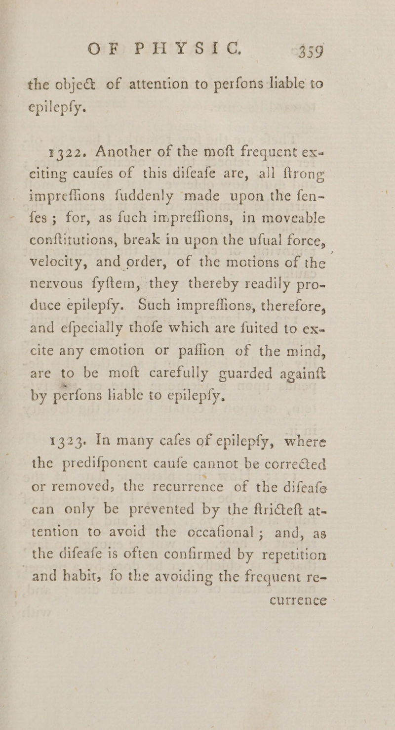 the obje&amp; of attention to perfons liable to epilepfy. 1322. Another of the moft frequent ex- citing caufes of this difeafe are, all flrong impreflions fuddenly made upon the fen- fes; for, as fuch impreflions, in moveable conftitutions, break in upon the ufual force, velocity, and order, of the motions of the nervous fyftem, they thereby readily pro- duce epilepfy. Such impreflions, therefore, and efpecially thofe which are fuited to ex- cite any emotion or paflion of the mind, are to be moft carefully guarded againft by perfons liable to epilepfy. 1323. In many cafes of epilepfy, where the predifponent caufe cannot be corrected or removed, the recurrence of the difeate can only be prevented by the ftricteft at. tention to avoid the occafional; and, as the difeafe is often confirmed by repetition and habit, fo the avoiding the frequent re-= currence