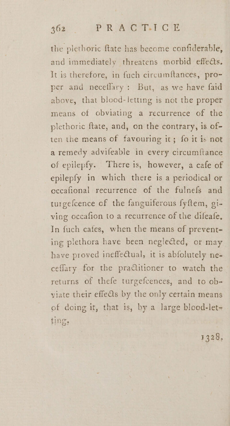 the plethoric ftate has become confiderable, and immediately threatens morbid effects. It is therefore, in fuch circumftances, pro- per and neceflary: But, as we have faid above, that blood-letting is not the proper means of obviating a recurrence of the plethoric ftate, and, on the contrary, 1s of- ten the means of favouring it; fo it is not a remedy advifeable in every circum{tance of epilepfy. There is, however, a cafe of —epilepfy in which there is a periodical or occafional recurrence of the fulnefs and turgefcence of the fanguiferous fyftem, gi- ving occafion to a recurrence of the difeafe, In fuch cafes, when the means of prevent- ing plethora have been neglected, or may have proved ineffectual, it is abfolutely ne- ceflary for the praitioner to watch the returns of thefe turgefcences, and to ob- viate their effects by the only certain means of doing it, that 1s, by a large blood-let- INS: 1328,