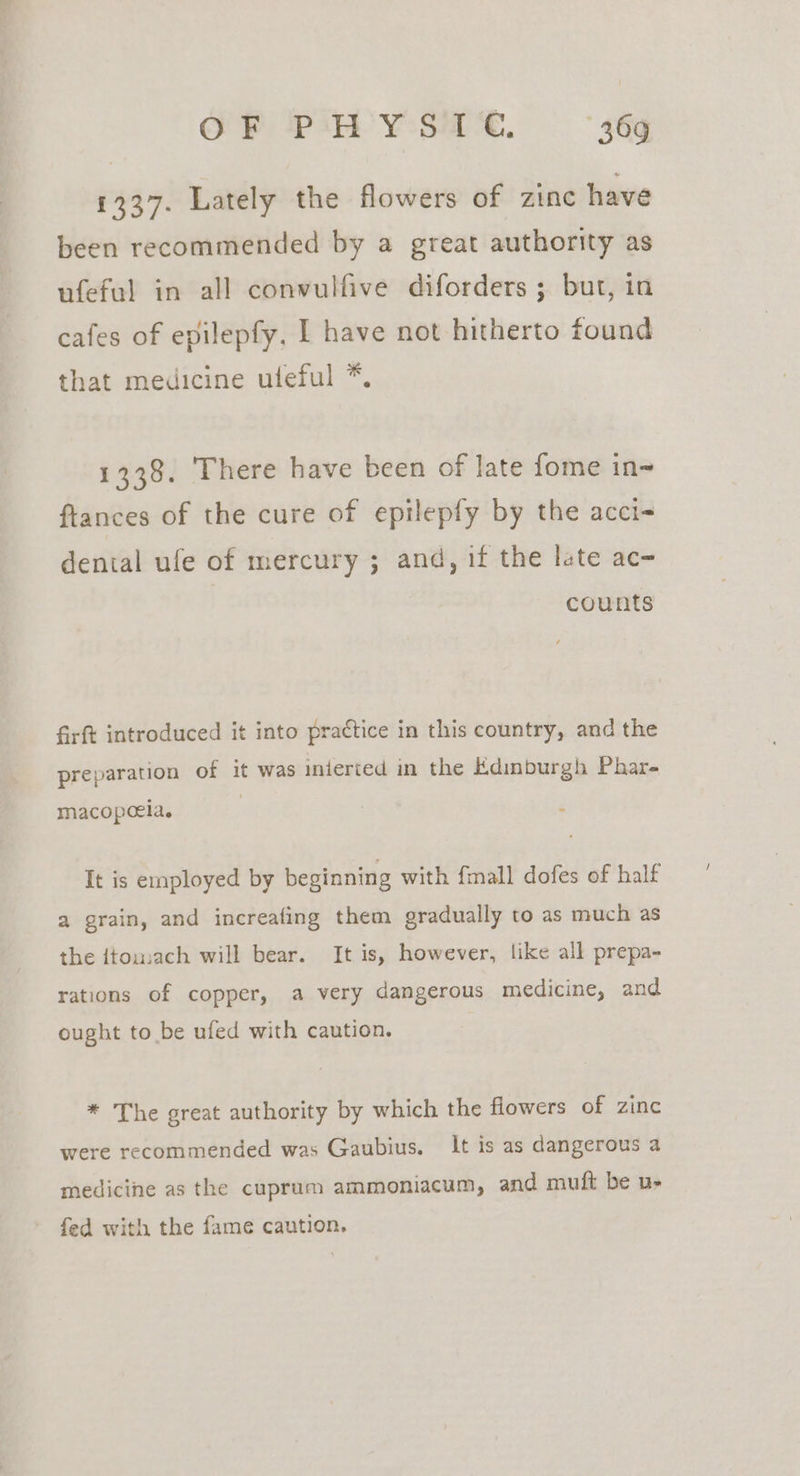 1337. Lately the flowers of zinc have been recommended by a great authority as ufeful in all convulfive diforders ; but, in cafes of epilepfy, I have not hitherto found that medicine uteful *. 1338. There have been of late fome in ftances of the cure of epilepfy by the acci~ dental ufe of mercury ; and, if the late ac- counts firft introduced it into practice in this country, and the preparation of it was mieried in the Edimburgh Phar- macopcela. It is employed by beginning with {mall dofes of half a grain, and increafing them gradually to as much as the {tomach will bear. It is, however, like all prepa- rations of copper, a very dangerous medicine, and ought to be ufed with caution. * The great authority by which the flowers of zinc were recommended was Gaubius. It is as dangerous a medicine as the cuprum ammoniacum, and muft be u- fed with the fame caution.