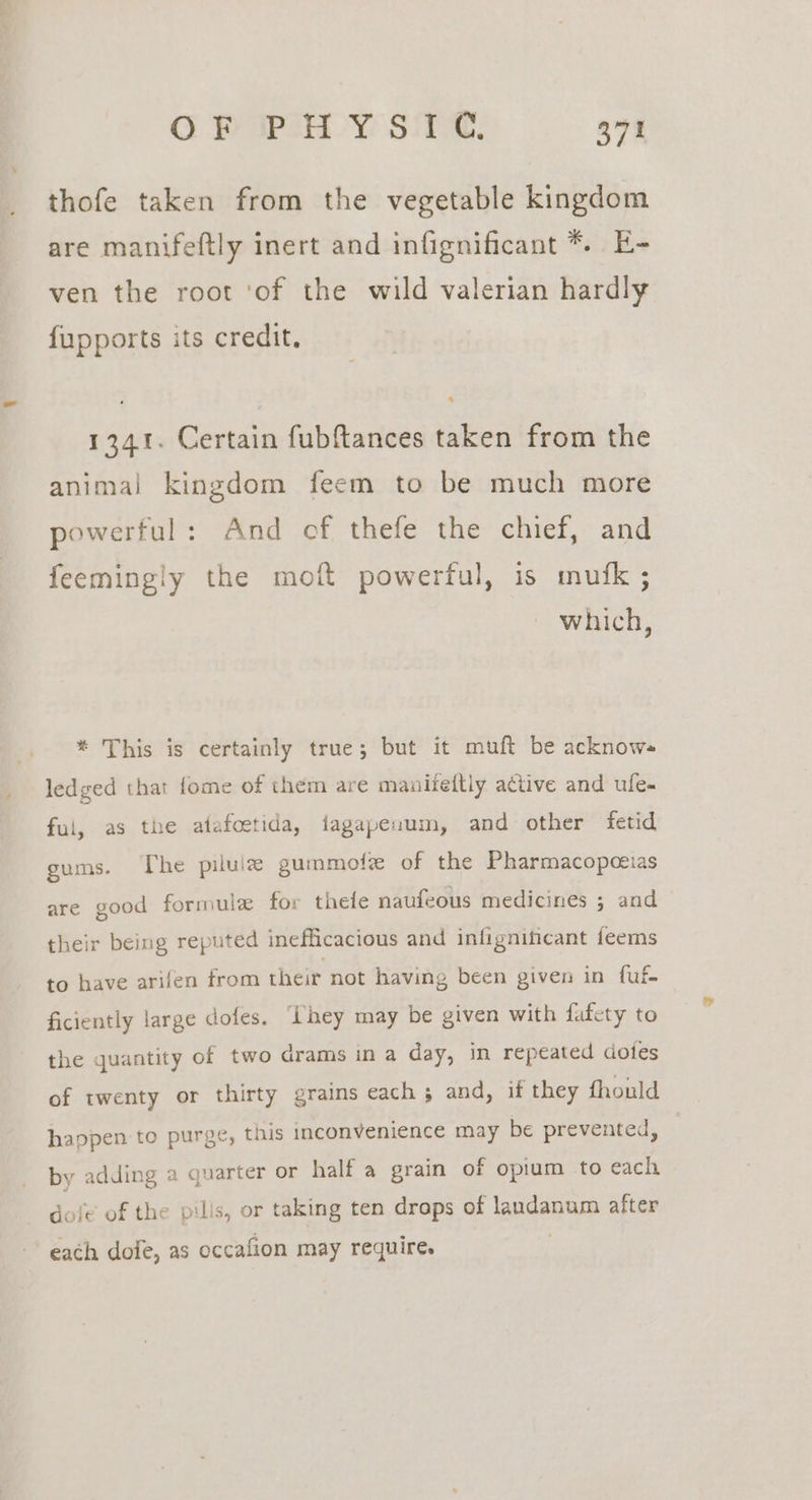 thofe taken from the vegetable kingdom are manifeftly inert and infignificant *. E- ven the root ‘of the wild valerian hardly fupports its credit, 1341. Certain fubftances taken from the animal kingdom feem to be much more powerful: And of thefe the chief, and feemingly the moft powerful, is mufk ; which, * This is certainly true; but it muft be acknow- ledged that fome of them are manitettly active and ule- ful, as the atafoetida, fagapenum, and other fetid gums. The piluiz gummote of the Pharmacopceias are good formule for thefe naufeous medicines ; and their being reputed inefficacious and infignificant ieems to have arifen from their not having been given in fuf. ficiently large dofes. ‘hey may be given with fafety to the quantity of two drams in a day, in repeated dotes of twenty or thirty grains each 5 and, if they fhould happen to purge, this inconvenience may be prevented, by adding a quarter or half a grain of opium to each dole of the pills, or taking ten draps of landanum after each dofe, as eccafion may require.