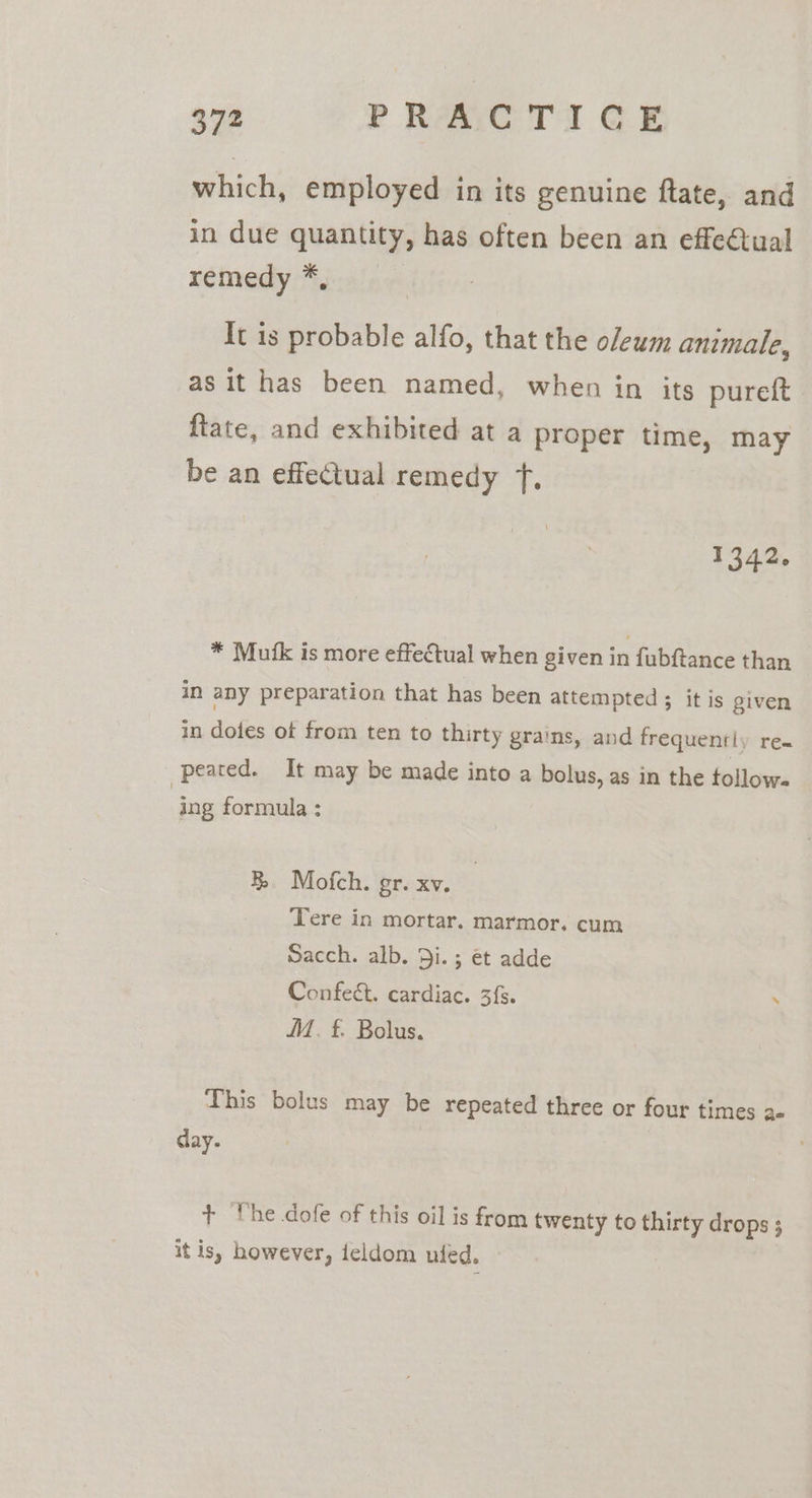 which, employed in its genuine ftate, and in due quantity, has often been an effectual remedy iyera}n + It is probable alfo, that the oleum animale, as it has been named, when in its pureft | ftate, and exhibited at a proper time, may be an effectual remedy fT. 1342. * Mufk is more effectual when given in fubftance than in any preparation that has been attempted ; it is given in dotes of from ten to thirty grains, and frequently re- peared. It may be made into a bolus, as in the tollow- | ing formula : BR Mofch. gr. xv. Tere in mortar. marmor, cum Sacch. alb. D5i.; et adde Confeét. cardiac. 3fs. . M. £. Bolus. This bolus may be repeated three or four times a day. + he dofe of this oil is from twenty to thirty drops ; itis, however, feldom uled.