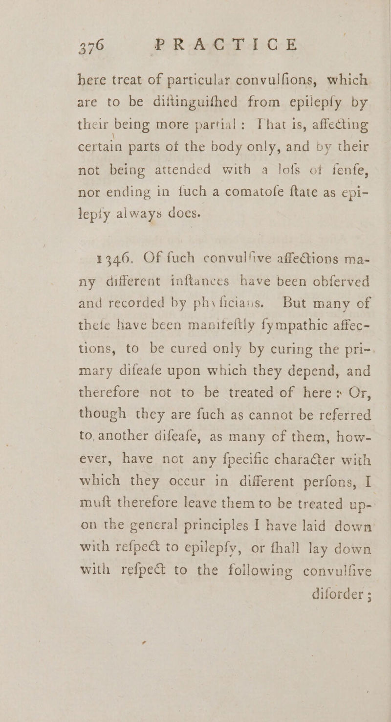 here treat of particular convulfions, which are to be dittinguifhed from epileply by their being more partial: That is, affecting certain parts of the body only, and by their not being attended with a lofs of fenfe, nor ending in fuch a comatofe ftate as epi- leply always does. 1346. Of fuch convulfive affeQions ma- ny different inftances have been obferved and recorded by phy ficians. But many of thele have been maniteitly fympathic affec- tions, to be cured only by curing the pri-. mary difeafe upon which they depend, and therefore not to be treated of heres Or, though they are fuch as cannot be referred to, another difeafe, as many of them, how- ever, have not any fpecific character with which they occur in different perfons, I muft therefore leave them to be treated up- on the general principles I have laid down with refpect to epilepfv, or fhall lay down with refpect to the following convulfive diforder ;