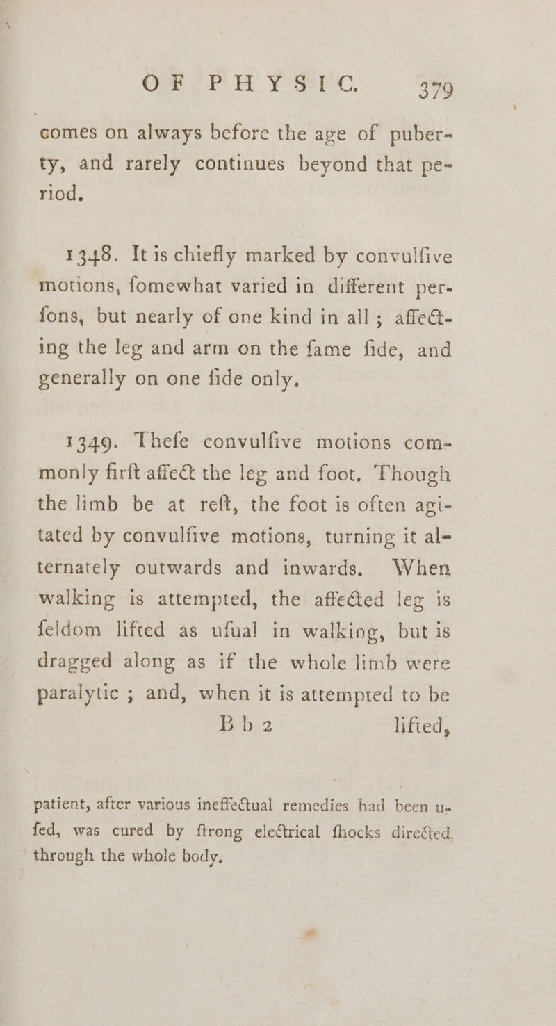 ‘comes on always before the age of puber- ty, and rarely continues beyond that pe- riod. 1348. It is chiefly marked by convulfive motions, fomewhat varied in different per- fons, but nearly of one kind in all; affe@- ing the leg and arm on the fame fide, and generally on one fide only. 1349. Thefe convulfive motions com- monly firft affe&amp; the leg and foot. Though the limb be at reft, the foot is often agi- tated by convulfive motions, turning it al- ternately outwards and inwards. When walking is attempted, the affedted leg is feldom lifted as ufual in walking, but is dragged along as if the whole limb were paralytic ; and, when it is attempted to be Bb 2 lifted, patient, after various ineffectual remedies had been u- fed, was cured by ftrong electrical fhocks direéted, through the whole body,