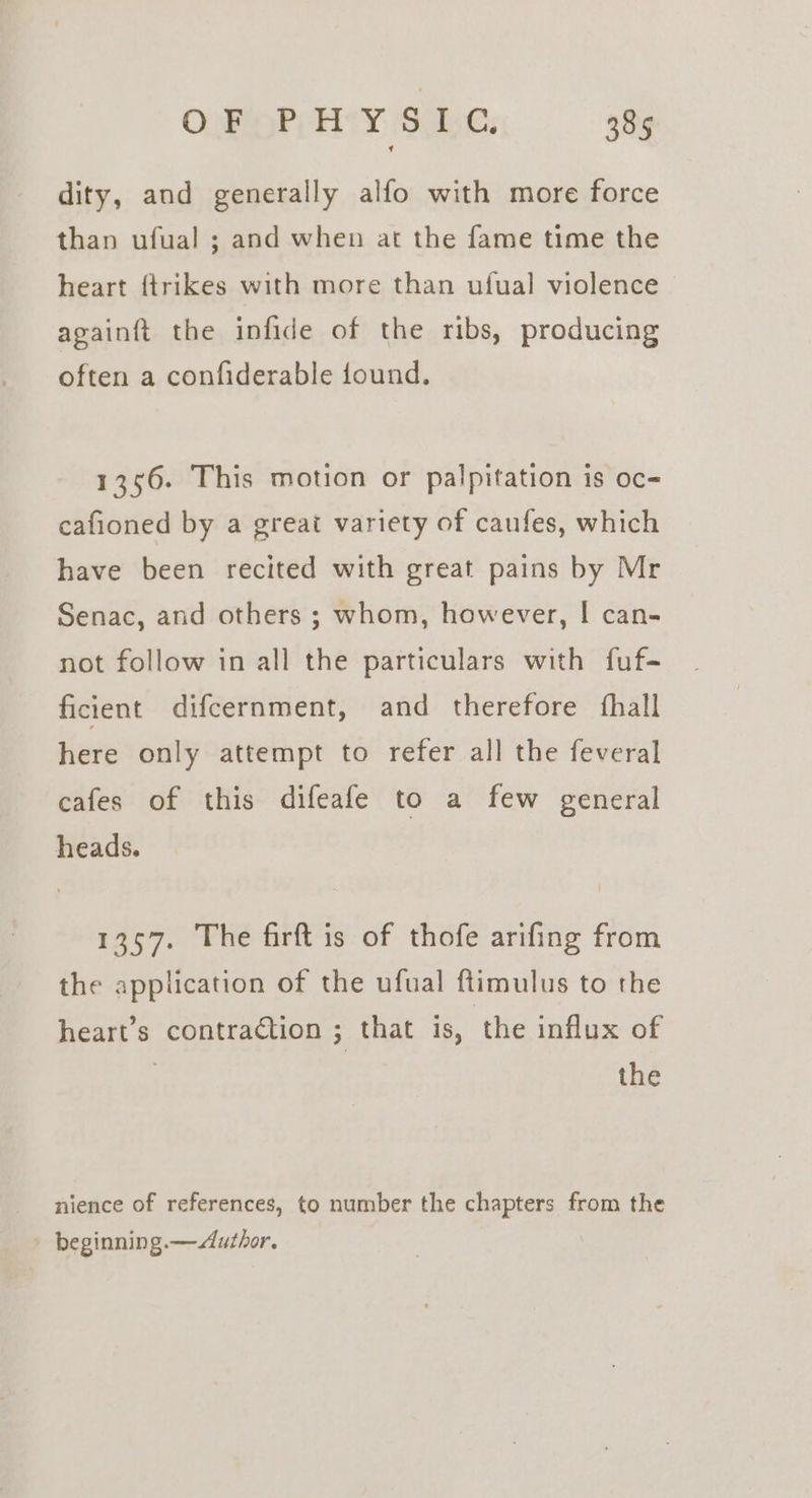 dity, and generally alfo with more force than ufual ; and when at the fame time the heart {trikes with more than ufual violence againft the infide of the ribs, producing often a confiderable found. 1356. This motion or palpitation is oc- cafioned by a great variety of caufes, which have been recited with great pains by Mr Senac, and others ; whom, however, | can- not follow in all the particulars with fuf- ficient difcernment, and therefore {hall here only attempt to refer all the feveral cafes of this difeafe to a few general heads. 1357. The firft is of thofe arifing from the application of the ufual ftimulus to the heart’s contraction ; that is, the influx of | the nience of references, to number the chapters from the beginning.—&lt;Author.