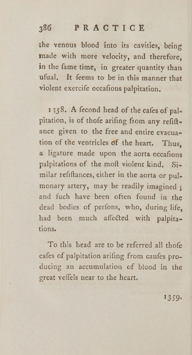 the venous blood into its cavities, being made with more velocity, and therefore, in the fame time, in greater quantity than ufual. It feems to be in this manner that violent exercife occafions palpitation. 1358. A fecond head of the cafes of pal« pitation, is of thofe arifing from any refift- ance given to the free and entire evacua- tion of tie ventricles of the heart. Thus, a ligature made upon the aorta occafions palpitations of the moft violent kind. Si- milar refiftances, either in the aorta or pul- monary artery, may be readily imagined ; and fuch have been often found in the dead bodies of perfons, who, during life, had been much affected with palpita- tions. To this head are to be referred all thofe cafes of palpitation arifing from caufes pro- ducing an accumulation of blood in the great vellels near to the heart. 1359