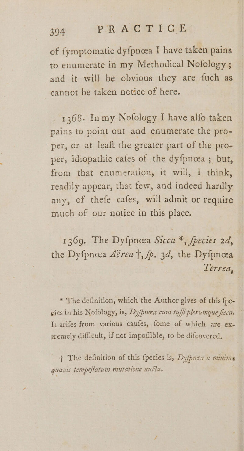 of fymptomatic dy{pnoea I have taken pains to enumerate in my Methodical Nofology ; and it will be obvious they are fuch as cannot be taken notice of here. 1368- Inmy Nofology I have alfo taken pains to point out and enumerate the pro- per, or at leaft the greater part of the pro- per, idiopathic cafes of the dy{pnoea ; but, from that enumeration, it will, i think, readily appear, that few, and indeed hardly any, of thefe cafes, will admit or require much of our notice in this place. 1369. The Dyf{pnoea Sicca *, fpecies 2d, the Dy{pnoea Aereat, /p. 3d, the Dyfpneea Lerrea, * The definition, which the Author gives of this fpe- cies in his Nofology, is, Dy/pncea cum tuffi plerumque ficca. ~ It arifes from various caufes, fome of which are ex- tremely difficult, if not impoflible, to be difcovered. + The definition of this fpecies is, Dy/pnea a minima guavis tempefiatum mutatione aucta.