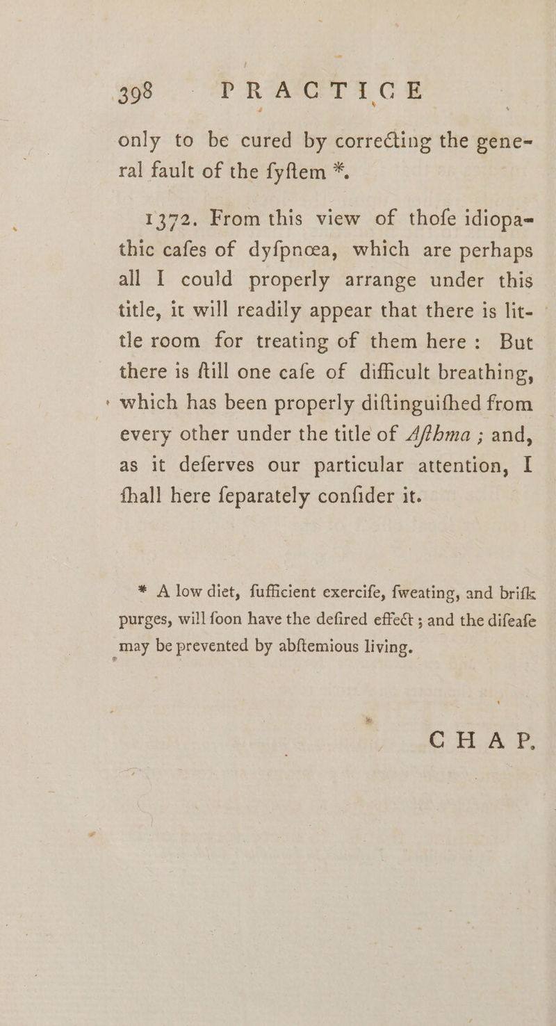 =~ ae ral fault of the fyftem *. 1372. From this view of thofe idiopa- thic cafes of dyfpncea, which are perhaps all I could properly arrange under this title, ic will readily appear that there is lit- tle room for treating of them here: But there is fill one cafe of difficult breathing, which has been properly diftinguifhed from every other under the title of Affhma ; and, as it deferves our particular attention, I fhall here feparately confider it. * A low diet, fufficient exercife, fweating, and brifk purges, will foon have the defired effect ; and the difeafe i Tok P,